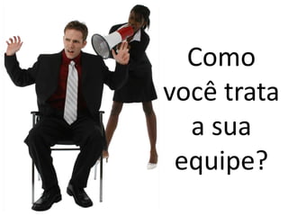 Como
você trata
  a sua
 equipe?
 