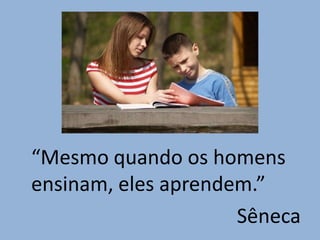 “Mesmo quando os homens
ensinam, eles aprendem.”
                     Sêneca
 