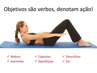 Objetivos são verbos, denotam ação!




  Reduzir     Capacitar      Diversificar
  Aumentar    Aperfeiçoar    Etc.
 