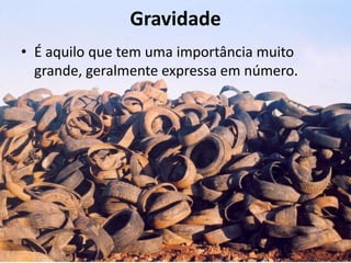 Gravidade
• É aquilo que tem uma importância muito
  grande, geralmente expressa em número.
 