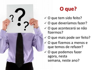 O que?
   O que tem sido feito?
   O que deveríamos fazer?
   O que acontecerá se não
    fizermos?
   O que mais pode ser feito?
   O que fizemos a menos e
    que temos de refazer?
   O que podemos fazer
    agora, nesta
    semana, neste ano?
 