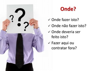 Onde?
 Onde fazer isto?
 Onde não fazer isto?
 Onde deveria ser
  feito isto?
 Fazer aqui ou
  contratar fora?
 