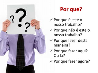 Por que?
 Por que é este o
  nosso trabalho?
 Por que não é este o
  nosso trabalho?
 Por que fazer desta
  maneira?
 Por que fazer aqui?
  Ou lá?
 Por que fazer agora?
 