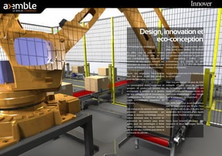 Design, innovation et 
eco-conception 
L’emballage est stratégique. 
En effet, c’est le premier contact 
physique ou visuel avec le pro-duit. 
L’emballage doit répondre aux 
besoins de vos clients, besoins qui 
découlent de choix marketing, esthé-tiques, 
techniques et de distribution. 
Outre ces exigences, l’éco-concep-tion 
fait aussi partie des priorités 
pour les fabricants d’emballages. 
La concurrence entre matériaux et 
groupes de production pousse les 
entreprises à innover et à amélio-rer 
leur compétitivité et innovations. 
Constructeurs de machines et fabri-cants 
d’emballages travaillent de 
concert. 
Les menaces du secteur sont réelles: 
pression environnementale qui 
oblige à réduire l’emballage, concur-rence 
mondiale avec la montée en 
puissance de certains pays émer-gents 
pour les emballages à faible 
valeur ajoutée, des marges réduites 
par le coût des matières premières et 
la hausse du pétrole... 
Pour autant, les opportunités sont 
elles aussi bien réelles. La multipli-cation 
des modes de consommation 
qui permettent d’étendre la gamme 
des prestations, l’offre mul-ti- 
matériaux qui s’étoffe, le défi 
environnemental qui offre des oppor-tunités 
d’innovation... 
Le plus important est-il le contenu ou 
le contenant ? 
Avec une estimation de plus de 400 
milliards d’Euros pour le marché 
de l’emballages et plus de 20 mil-liards 
d’Euros pour la construction de 
machines d’emballage, il est certain 
que le contenant est important. 
Les défis sont tout aussi nombreux 
que la concurrence est féroce. Pour 
tirer son épingle du jeu, il faudra non 
seulement être innovant, mais égale-ment 
rapide, flexible et performant. 
Nous vous laissons découvrir nos 
solutions et leurs avantages. Bonne 
lecture ! 
Innover 
 