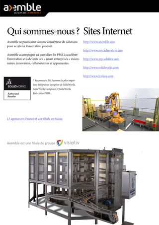 Qui sommes-nous ? 
Axemble se positionne comme concepteur de solutions pour accélérer l’innovation produit. 
Axemble accompagne au quotidien les PME à accélérer l’innovation et à devenir des « smart entreprises » visionnaires, innovantes, collaboratives et apprenantes. 
* Reconnu en 2013 comme le plus important intégrateur européen de SolidWorks, SolidWorks Composer et SolidWorks Enterprise PDM. 
13 agences en France et une filiale en Suisse 
Sites Internet 
http://www.axemble.com 
http://www.mycadservices.com 
http://www.mycadstore.com 
http://www.solidworks.com 
http://www.lynkoa.com 