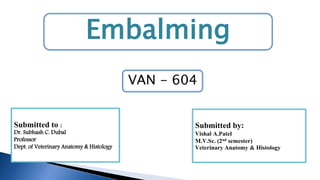 Embalming
Submitted to :
Dr. Subhash C. Dubal
Professor
Dept. of Veterinary Anatomy & Histology
Submitted by:
Vishal A.Patel
M.V.Sc. (2nd semester)
Veterinary Anatomy & Histology
VAN - 604
 