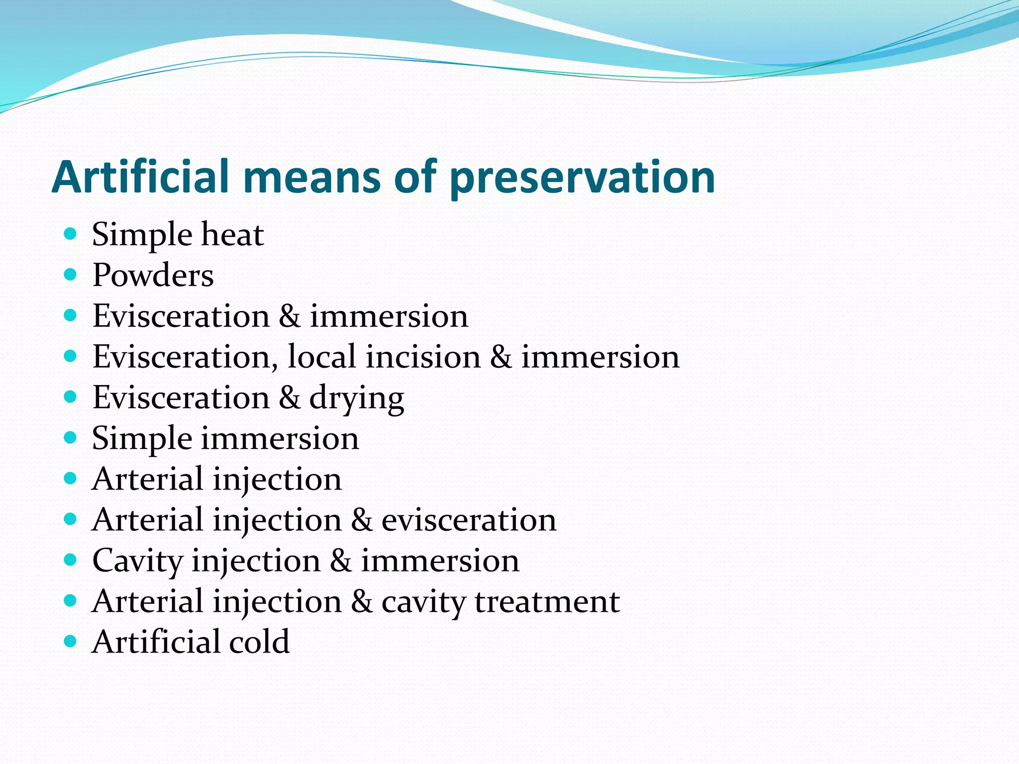 Artificial means of preservation
 Simple heat
 Powders
 Evisceration & immersion
 Evisceration, local incision & immersion
 Evisceration & drying
 Simple immersion
 Arterial injection
 Arterial injection & evisceration
 Cavity injection & immersion
 Arterial injection & cavity treatment
 Artificial cold
 