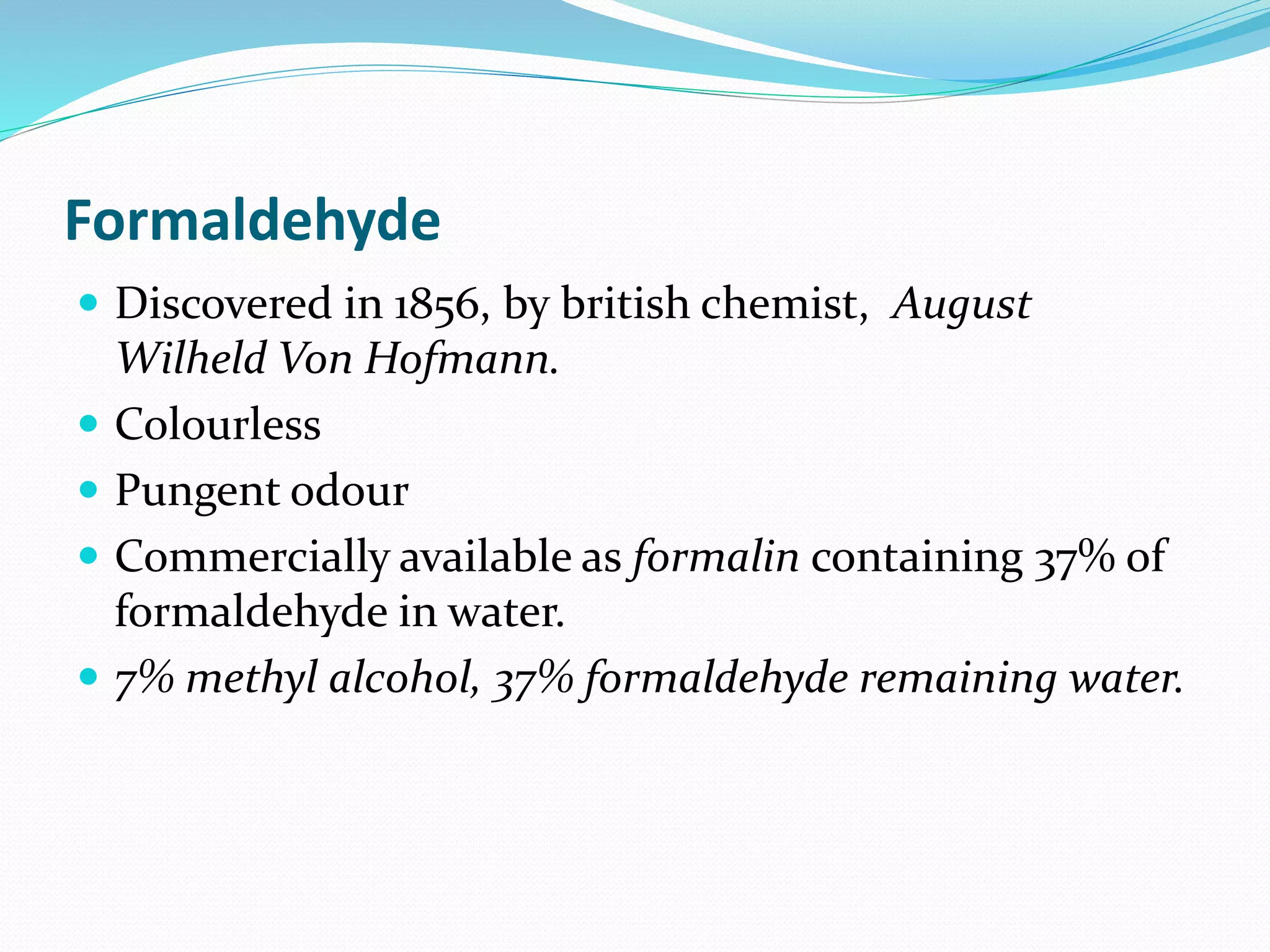 Formaldehyde
 Discovered in 1856, by british chemist, August
Wilheld Von Hofmann.
 Colourless
 Pungent odour
 Commercially available as formalin containing 37% of
formaldehyde in water.
 7% methyl alcohol, 37% formaldehyde remaining water.
 