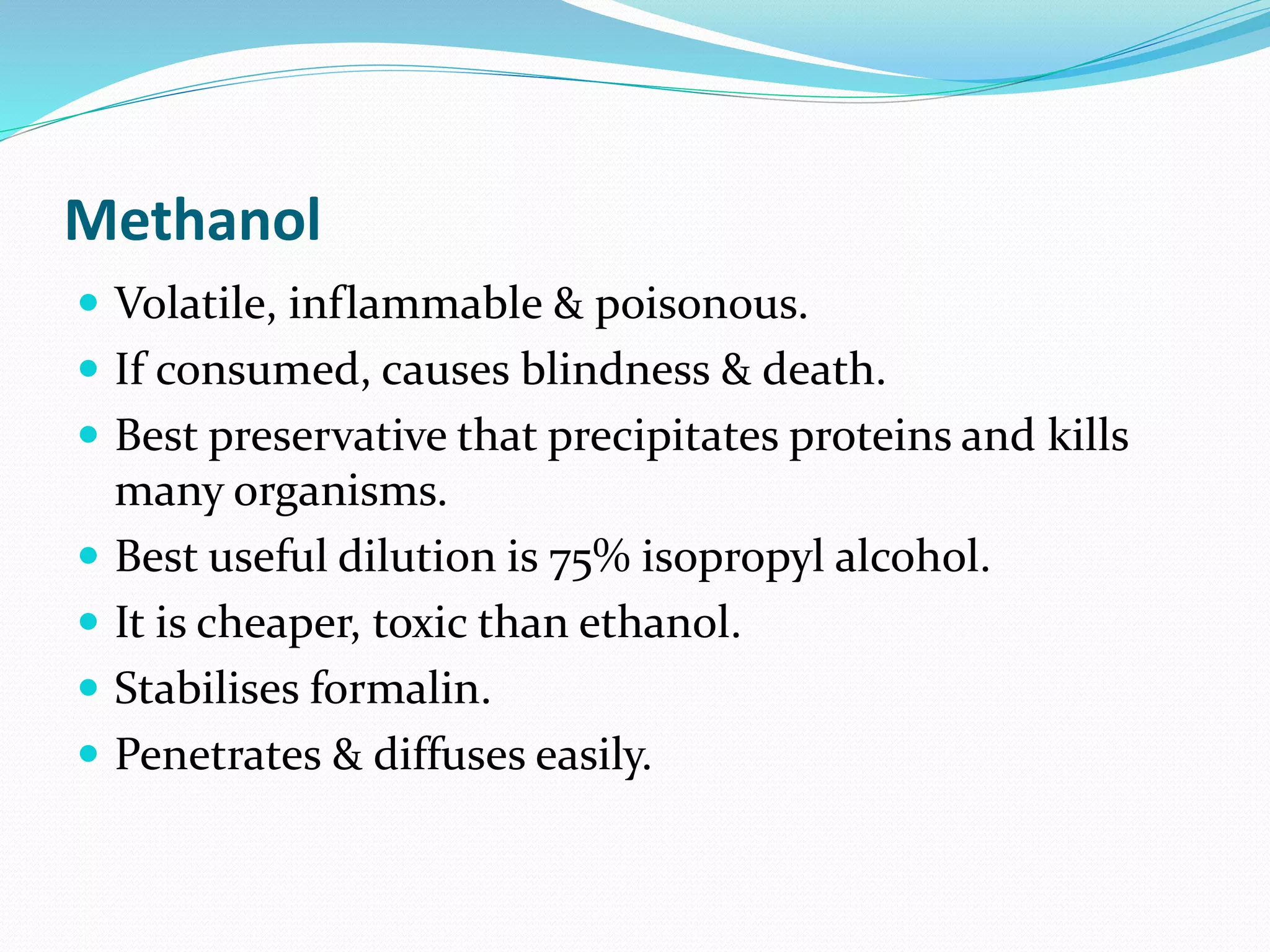 Methanol
 Volatile, inflammable & poisonous.
 If consumed, causes blindness & death.
 Best preservative that precipitates proteins and kills
many organisms.
 Best useful dilution is 75% isopropyl alcohol.
 It is cheaper, toxic than ethanol.
 Stabilises formalin.
 Penetrates & diffuses easily.
 