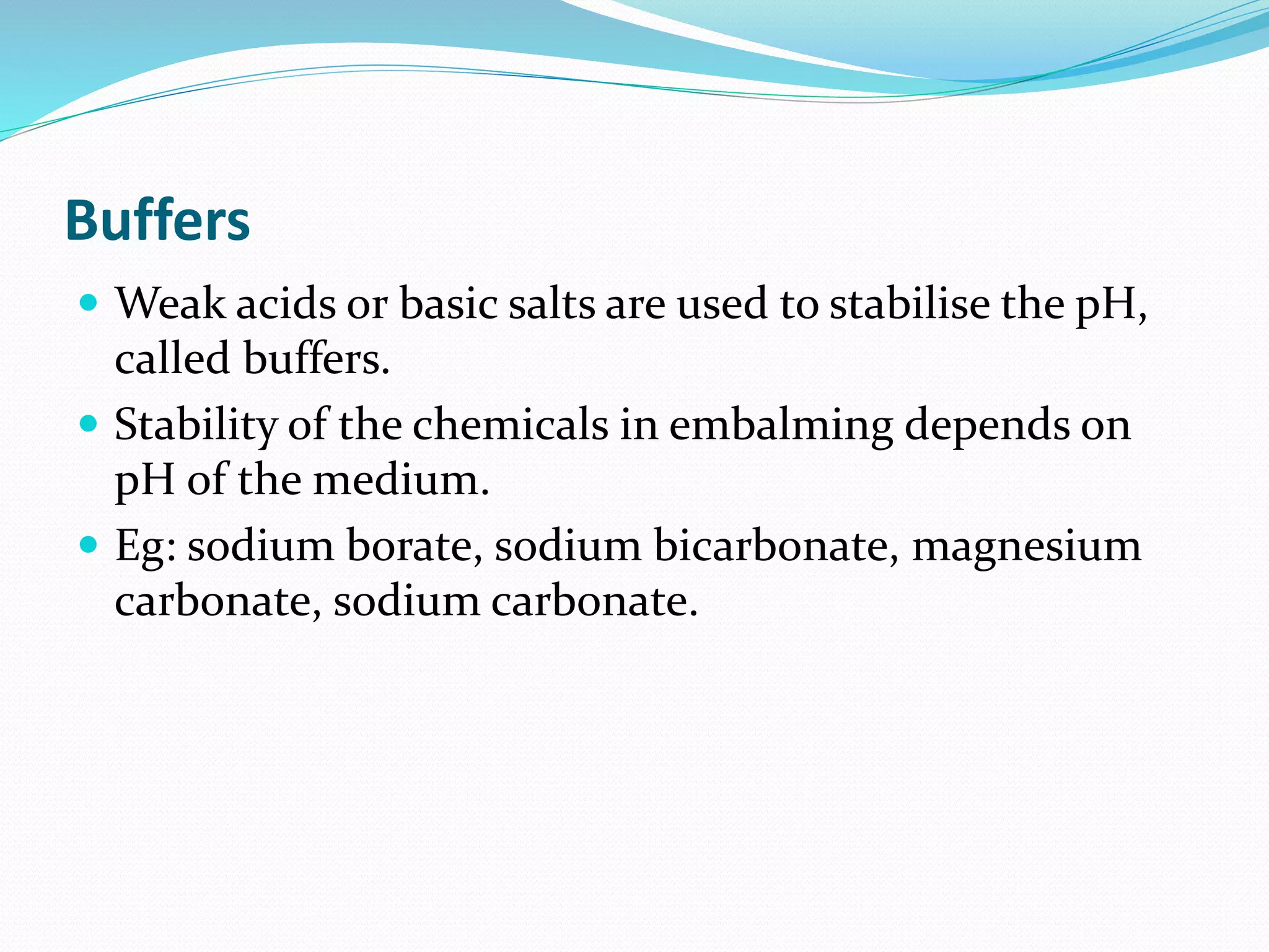 Buffers
 Weak acids or basic salts are used to stabilise the pH,
called buffers.
 Stability of the chemicals in embalming depends on
pH of the medium.
 Eg: sodium borate, sodium bicarbonate, magnesium
carbonate, sodium carbonate.
 