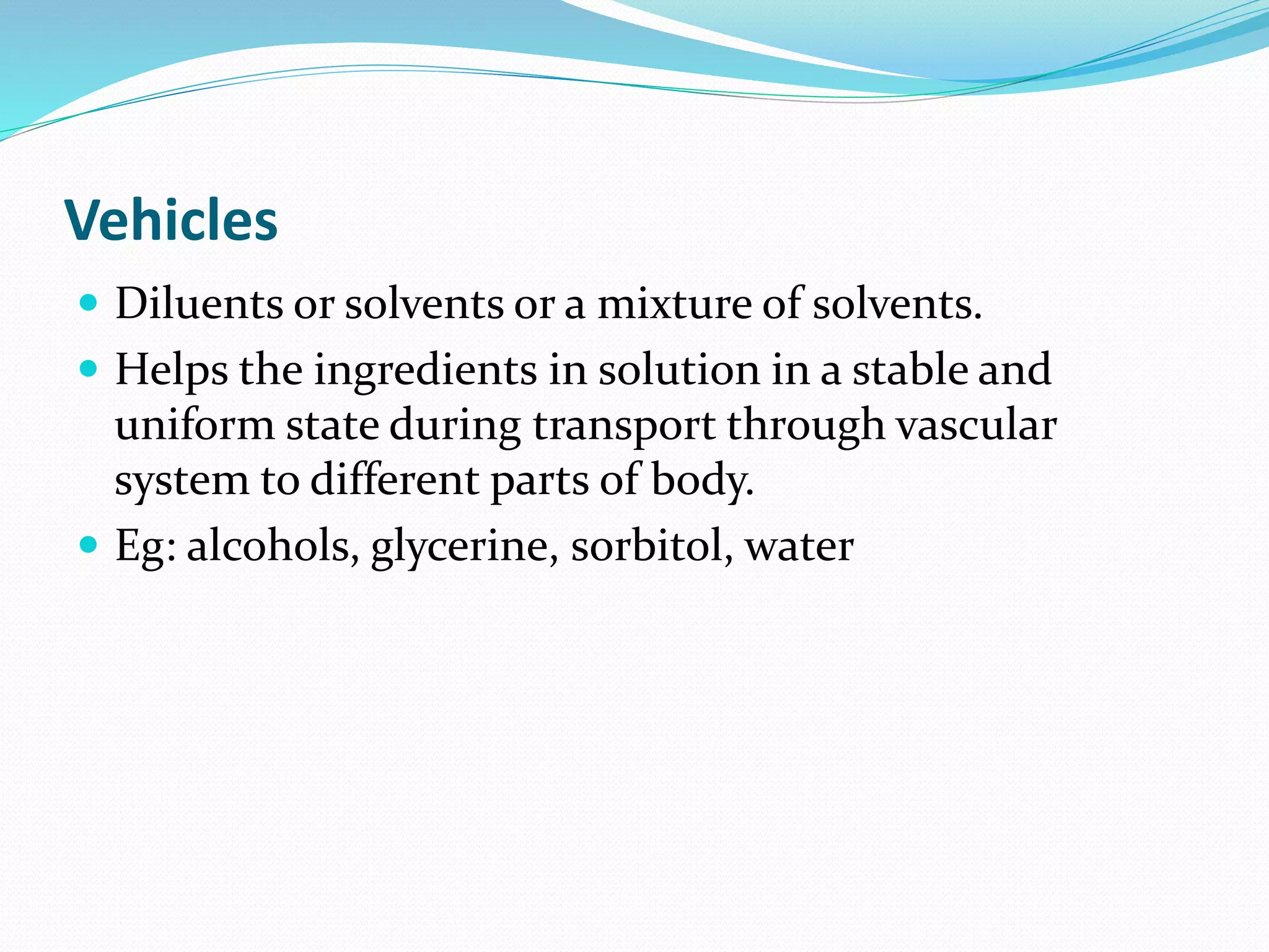 Vehicles
 Diluents or solvents or a mixture of solvents.
 Helps the ingredients in solution in a stable and
uniform state during transport through vascular
system to different parts of body.
 Eg: alcohols, glycerine, sorbitol, water
 