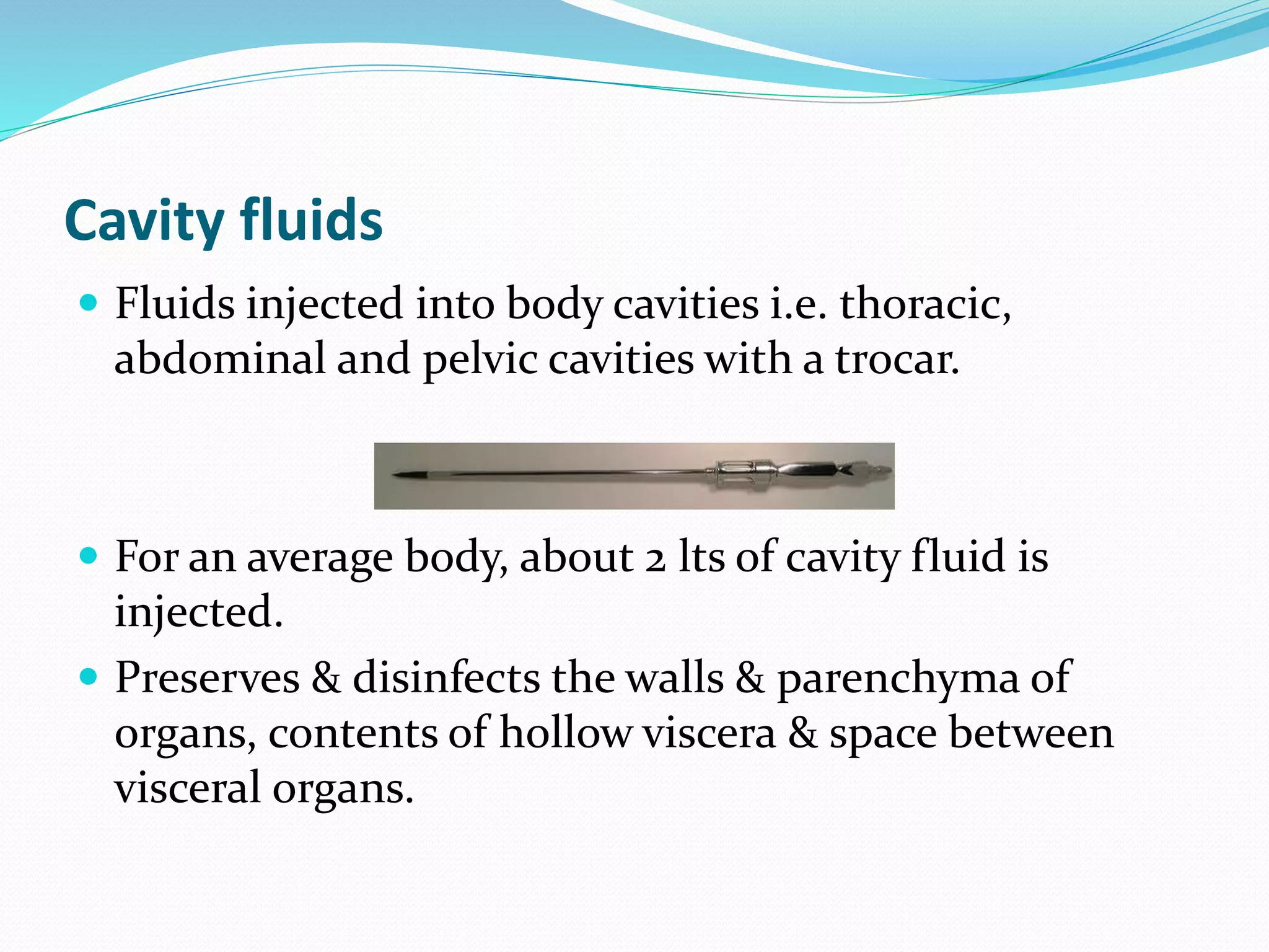 Cavity fluids
 Fluids injected into body cavities i.e. thoracic,
abdominal and pelvic cavities with a trocar.
 For an average body, about 2 lts of cavity fluid is
injected.
 Preserves & disinfects the walls & parenchyma of
organs, contents of hollow viscera & space between
visceral organs.
 