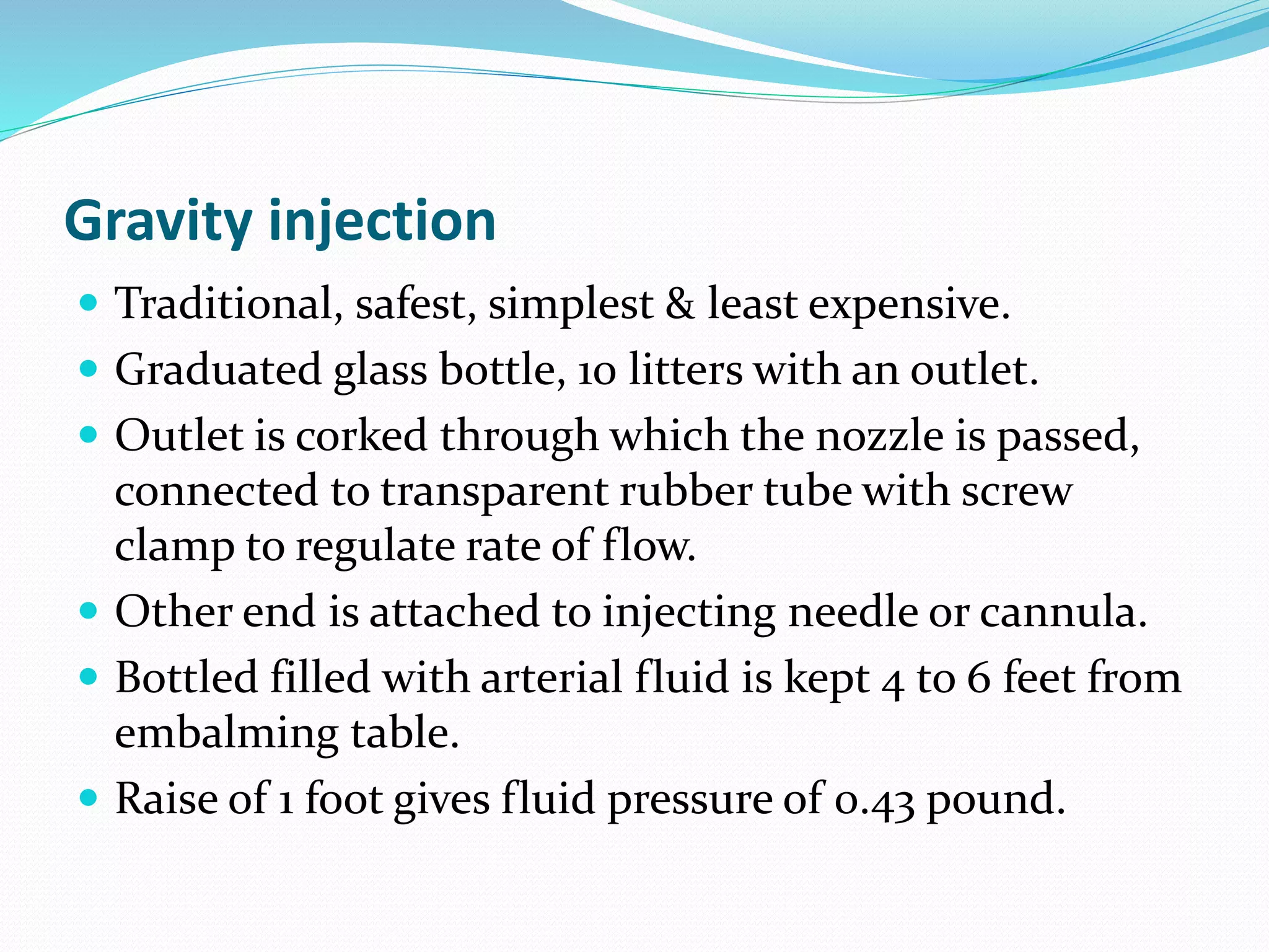 Gravity injection
 Traditional, safest, simplest & least expensive.
 Graduated glass bottle, 10 litters with an outlet.
 Outlet is corked through which the nozzle is passed,
connected to transparent rubber tube with screw
clamp to regulate rate of flow.
 Other end is attached to injecting needle or cannula.
 Bottled filled with arterial fluid is kept 4 to 6 feet from
embalming table.
 Raise of 1 foot gives fluid pressure of 0.43 pound.
 