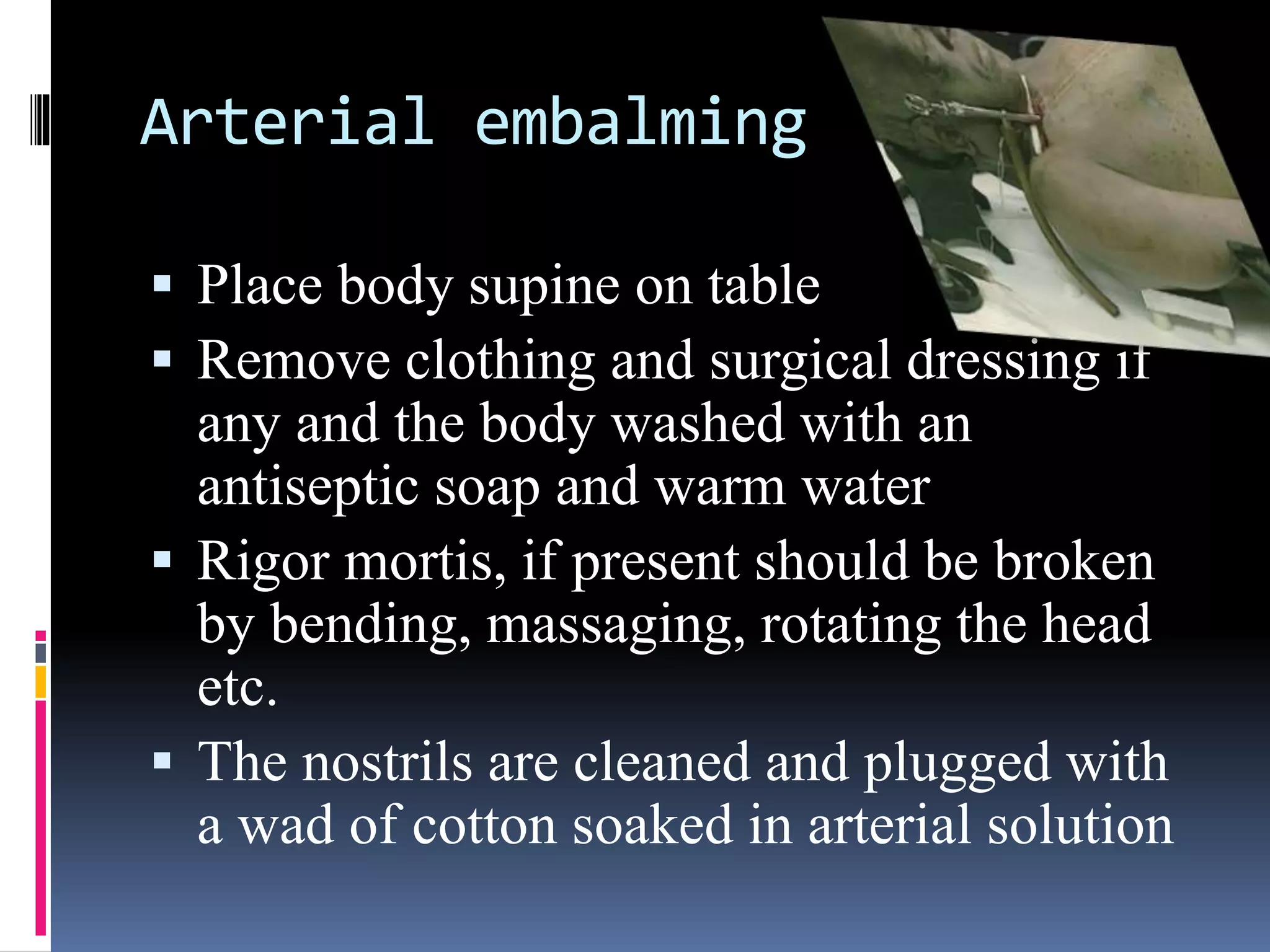 Arterial embalming
 Place body supine on table
 Remove clothing and surgical dressing if
any and the body washed with an
antiseptic soap and warm water
 Rigor mortis, if present should be broken
by bending, massaging, rotating the head
etc.
 The nostrils are cleaned and plugged with
a wad of cotton soaked in arterial solution
 