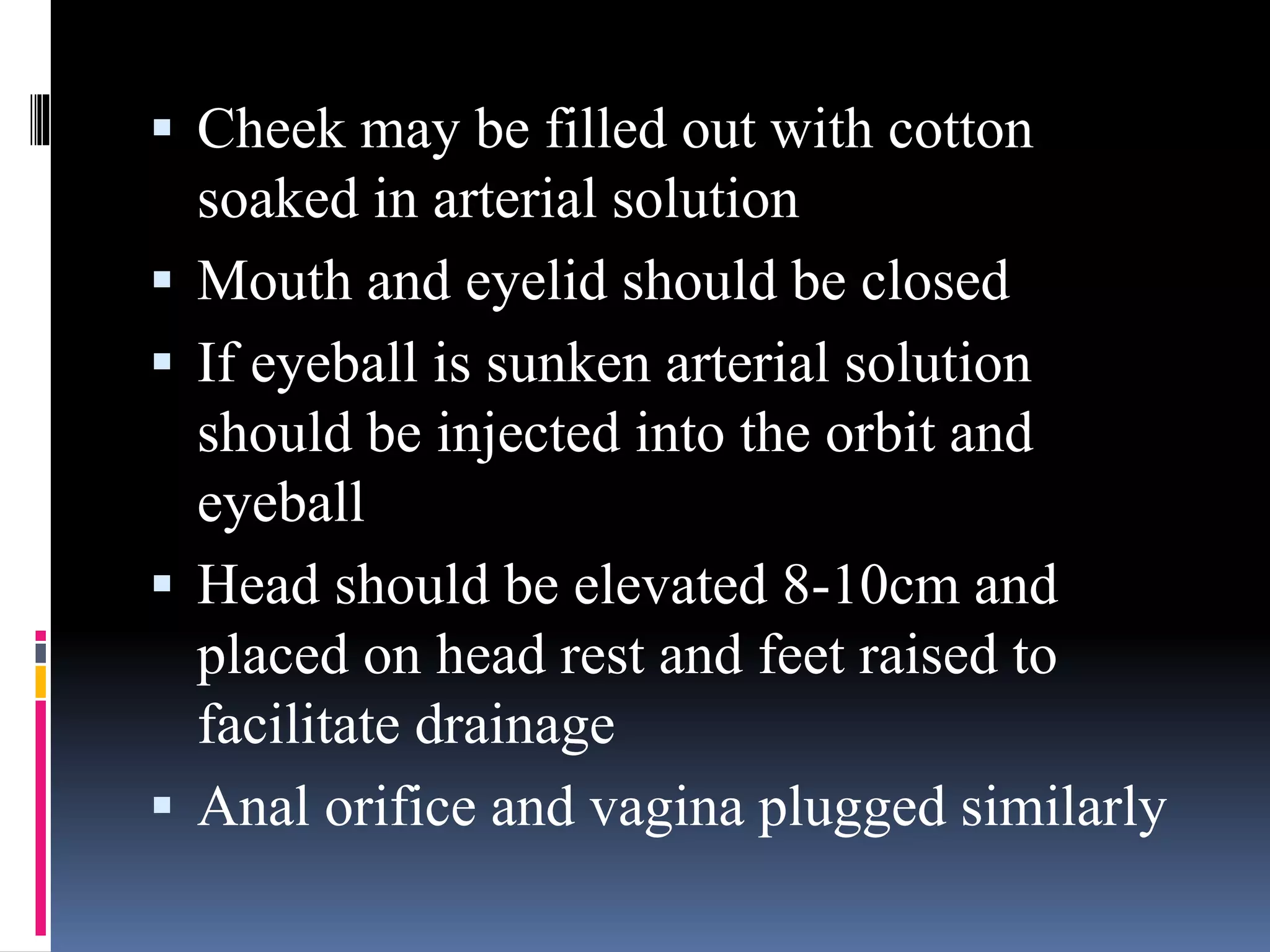  Cheek may be filled out with cotton
soaked in arterial solution
 Mouth and eyelid should be closed
 If eyeball is sunken arterial solution
should be injected into the orbit and
eyeball
 Head should be elevated 8-10cm and
placed on head rest and feet raised to
facilitate drainage
 Anal orifice and vagina plugged similarly
 