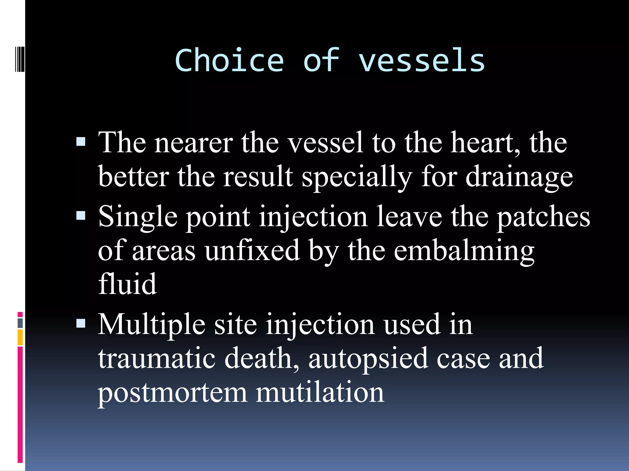 Choice of vessels
 The nearer the vessel to the heart, the
better the result specially for drainage
 Single point injection leave the patches
of areas unfixed by the embalming
fluid
 Multiple site injection used in
traumatic death, autopsied case and
postmortem mutilation
 