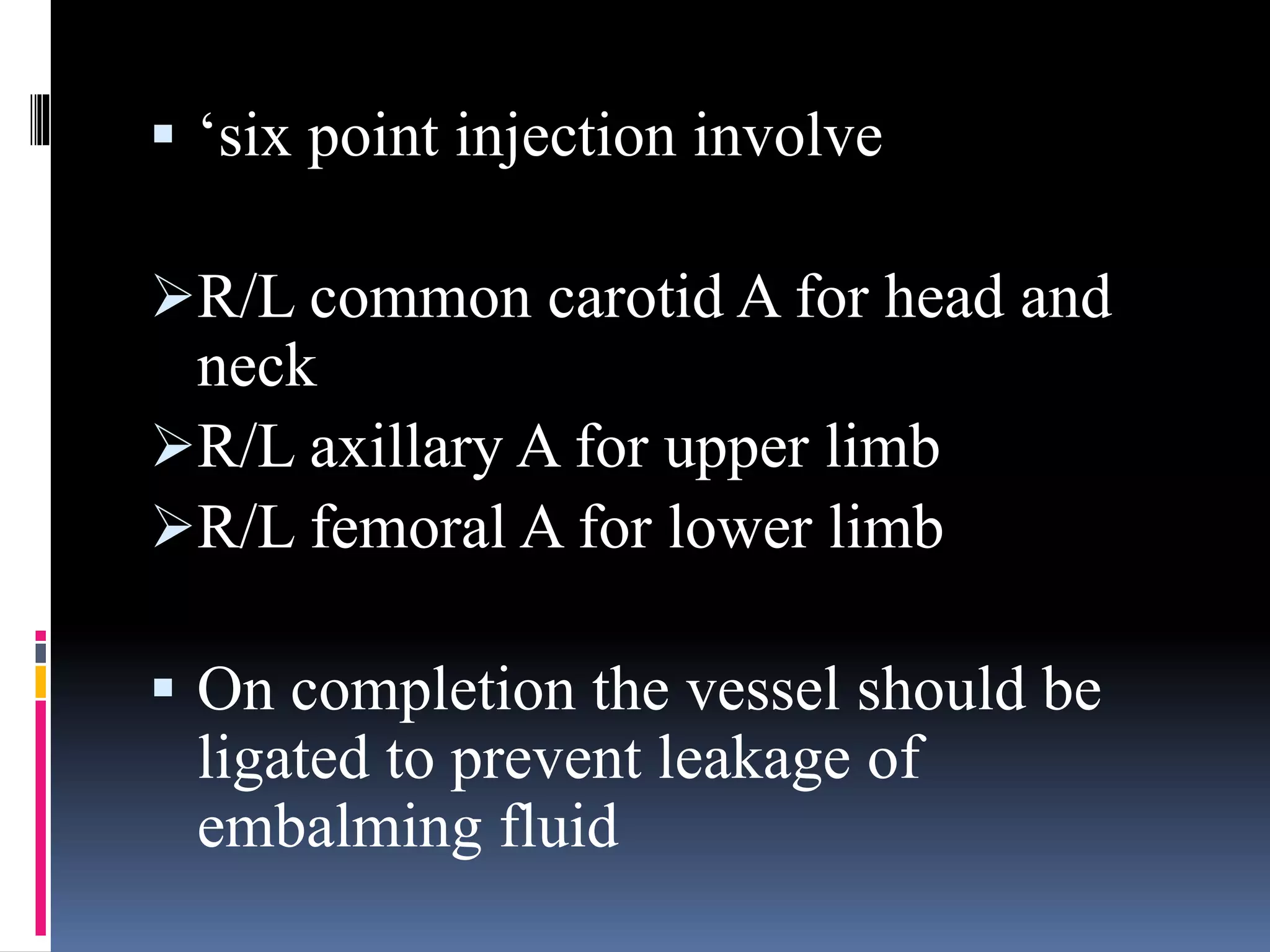  ‘six point injection involve
R/L common carotid A for head and
neck
R/L axillary A for upper limb
R/L femoral A for lower limb
 On completion the vessel should be
ligated to prevent leakage of
embalming fluid
 