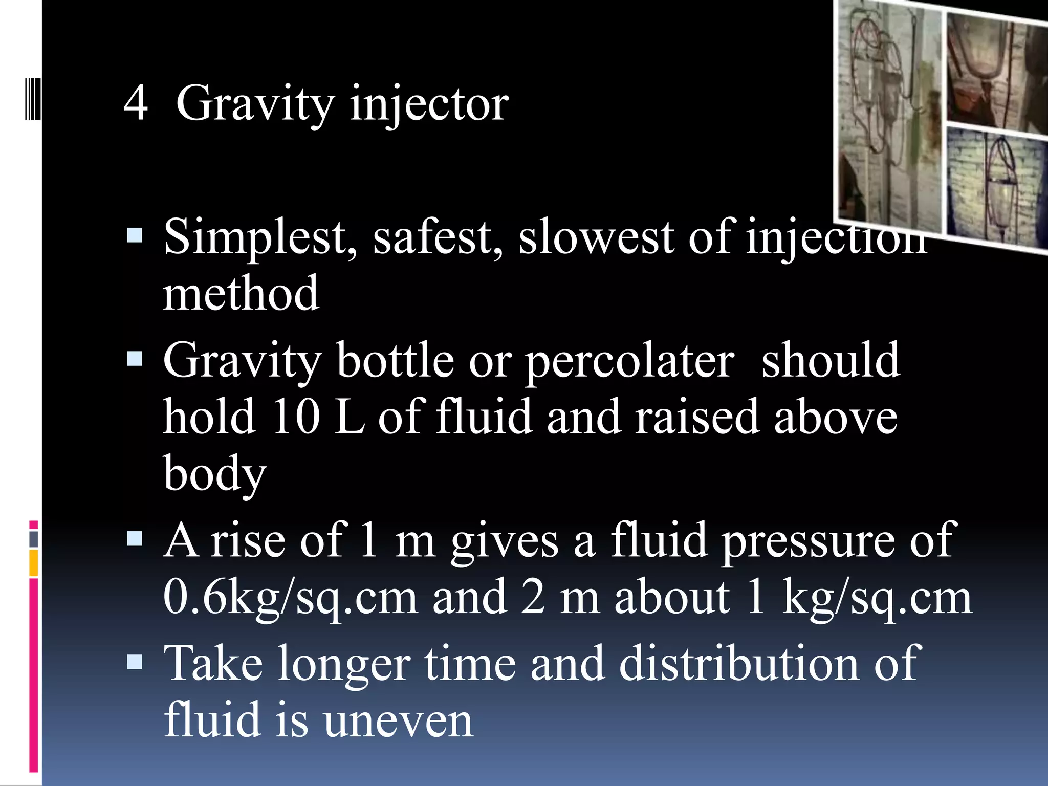 4 Gravity injector
 Simplest, safest, slowest of injection
method
 Gravity bottle or percolater should
hold 10 L of fluid and raised above
body
 A rise of 1 m gives a fluid pressure of
0.6kg/sq.cm and 2 m about 1 kg/sq.cm
 Take longer time and distribution of
fluid is uneven
 