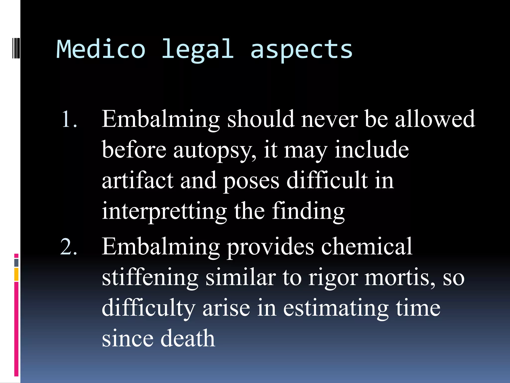 Medico legal aspects
1. Embalming should never be allowed
before autopsy, it may include
artifact and poses difficult in
interpretting the finding
2. Embalming provides chemical
stiffening similar to rigor mortis, so
difficulty arise in estimating time
since death
 