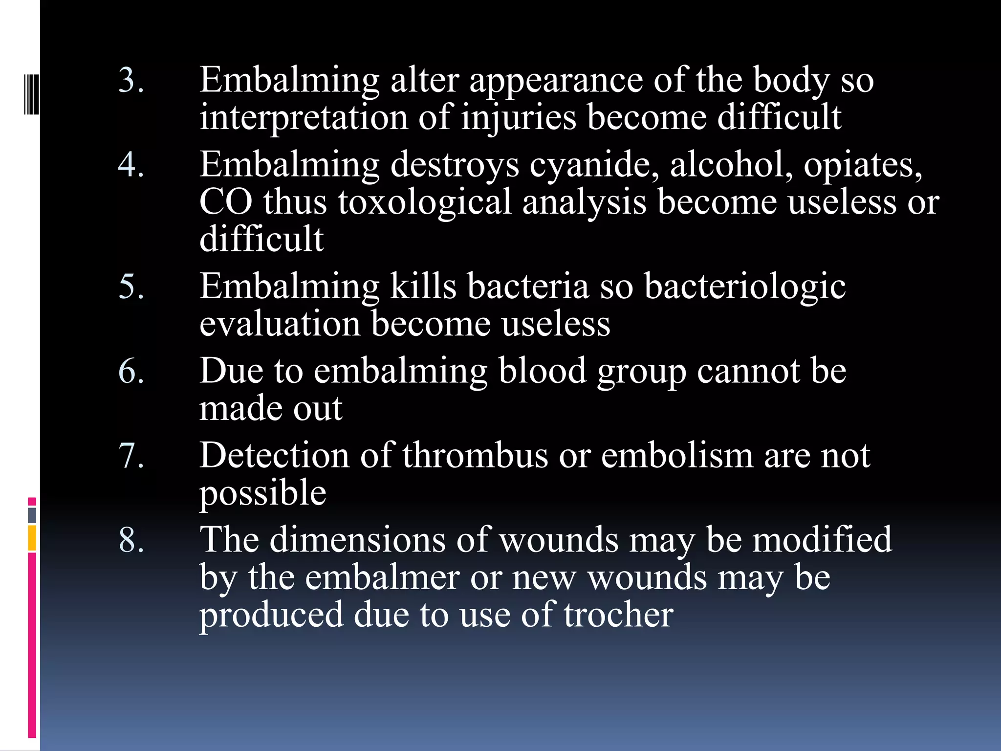 3. Embalming alter appearance of the body so
interpretation of injuries become difficult
4. Embalming destroys cyanide, alcohol, opiates,
CO thus toxological analysis become useless or
difficult
5. Embalming kills bacteria so bacteriologic
evaluation become useless
6. Due to embalming blood group cannot be
made out
7. Detection of thrombus or embolism are not
possible
8. The dimensions of wounds may be modified
by the embalmer or new wounds may be
produced due to use of trocher
 