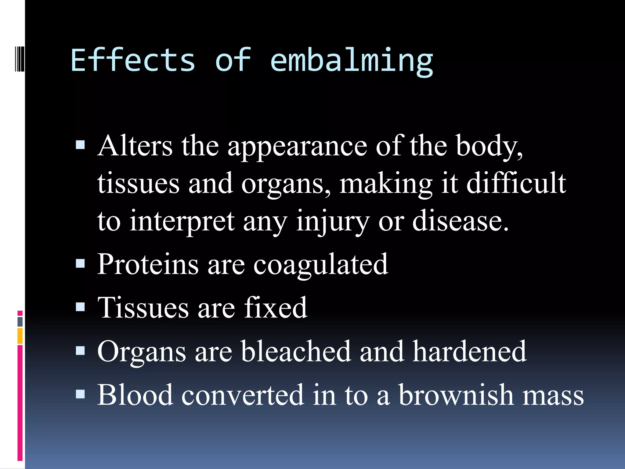 Effects of embalming
 Alters the appearance of the body,
tissues and organs, making it difficult
to interpret any injury or disease.
 Proteins are coagulated
 Tissues are fixed
 Organs are bleached and hardened
 Blood converted in to a brownish mass
 