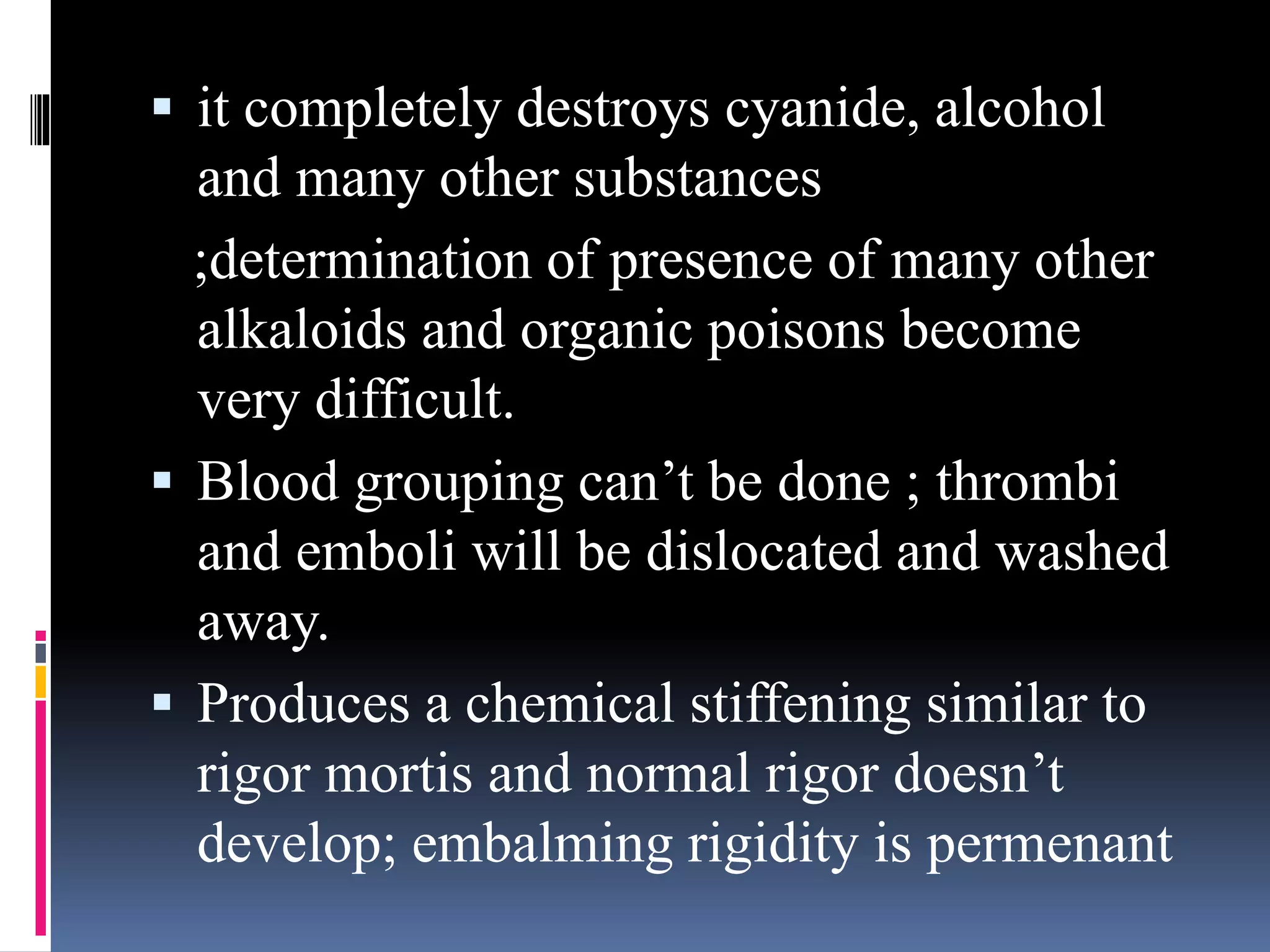  it completely destroys cyanide, alcohol
and many other substances
;determination of presence of many other
alkaloids and organic poisons become
very difficult.
 Blood grouping can’t be done ; thrombi
and emboli will be dislocated and washed
away.
 Produces a chemical stiffening similar to
rigor mortis and normal rigor doesn’t
develop; embalming rigidity is permenant
 