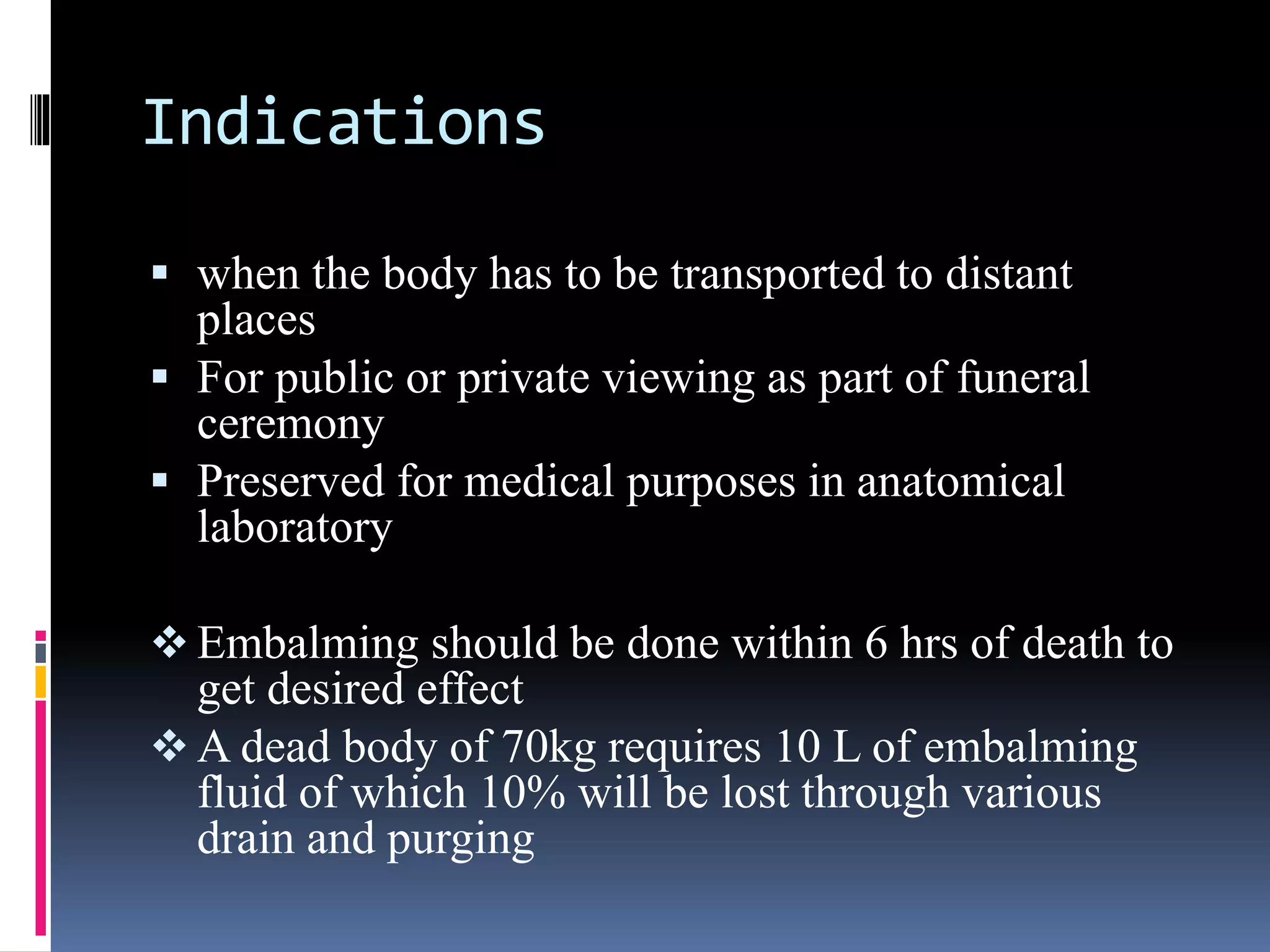 Indications
 when the body has to be transported to distant
places
 For public or private viewing as part of funeral
ceremony
 Preserved for medical purposes in anatomical
laboratory
 Embalming should be done within 6 hrs of death to
get desired effect
 A dead body of 70kg requires 10 L of embalming
fluid of which 10% will be lost through various
drain and purging
 