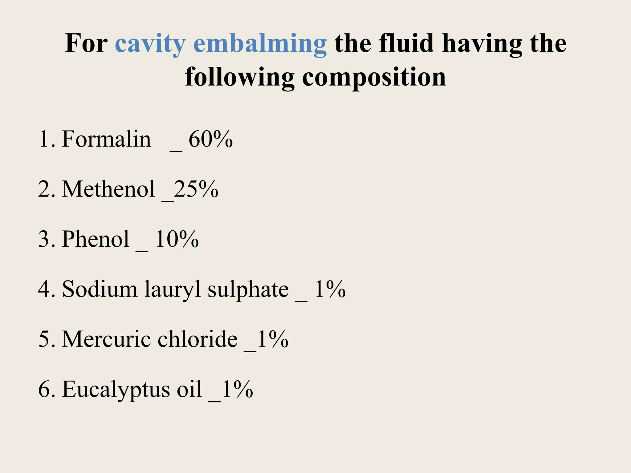 For cavity embalming the fluid having the 
following composition 
1. Formalin _ 60% 
2. Methenol _25% 
3. Phenol _ 10% 
4. Sodium lauryl sulphate _ 1% 
5. Mercuric chloride _1% 
6. Eucalyptus oil _1% 
 