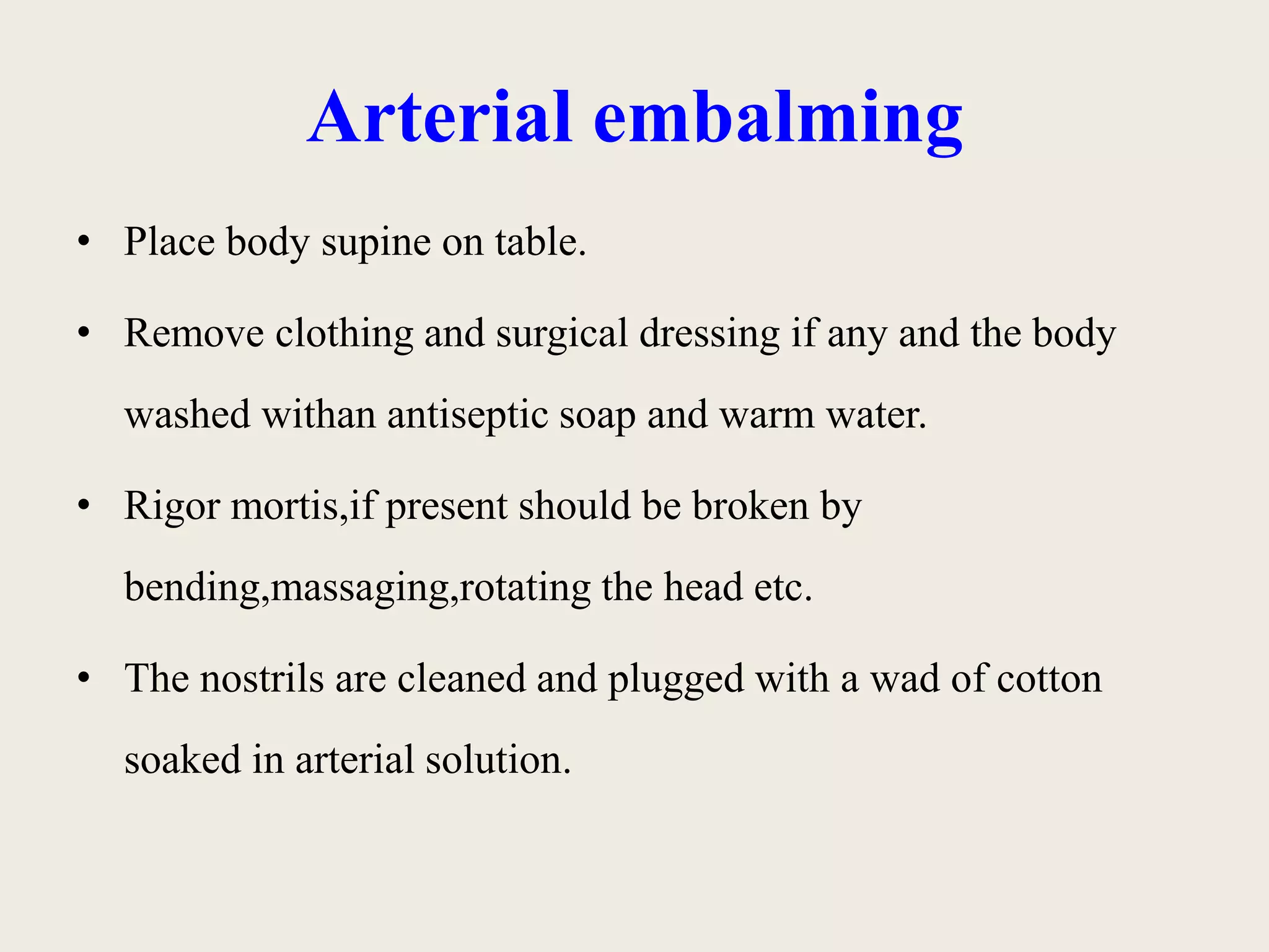 Arterial embalming 
• Place body supine on table. 
• Remove clothing and surgical dressing if any and the body 
washed withan antiseptic soap and warm water. 
• Rigor mortis,if present should be broken by 
bending,massaging,rotating the head etc. 
• The nostrils are cleaned and plugged with a wad of cotton 
soaked in arterial solution. 
 