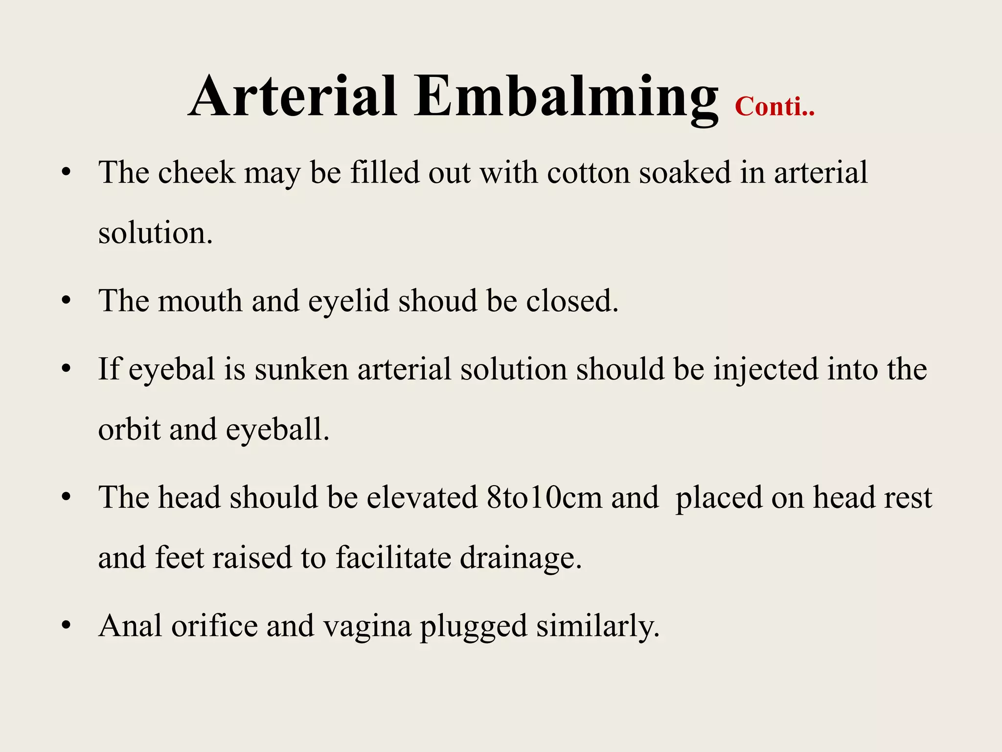 Arterial Embalming Conti.. 
• The cheek may be filled out with cotton soaked in arterial 
solution. 
• The mouth and eyelid shoud be closed. 
• If eyebal is sunken arterial solution should be injected into the 
orbit and eyeball. 
• The head should be elevated 8to10cm and placed on head rest 
and feet raised to facilitate drainage. 
• Anal orifice and vagina plugged similarly. 
 