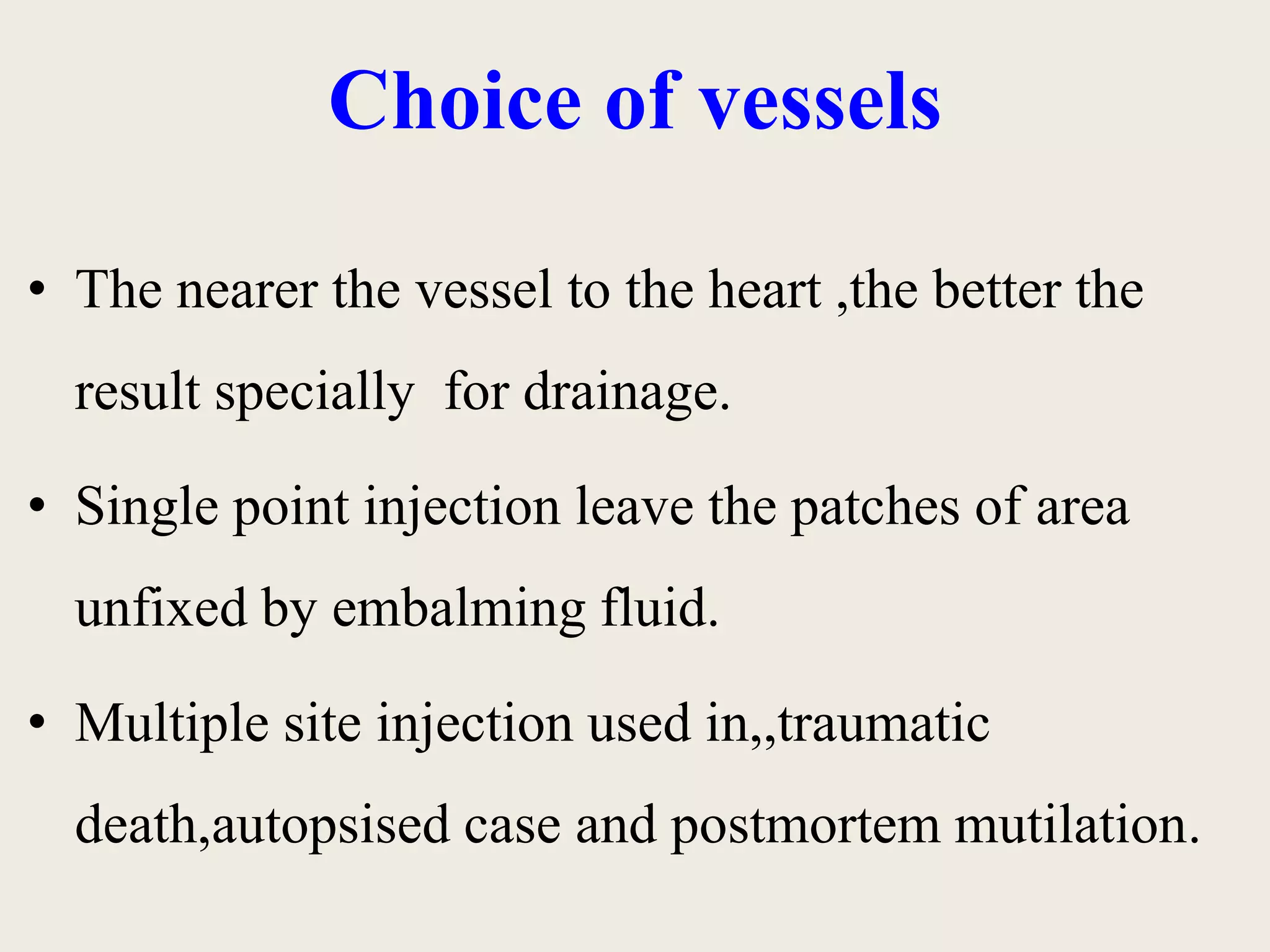 Choice of vessels 
• The nearer the vessel to the heart ,the better the 
result specially for drainage. 
• Single point injection leave the patches of area 
unfixed by embalming fluid. 
• Multiple site injection used in,,traumatic 
death,autopsised case and postmortem mutilation. 
 