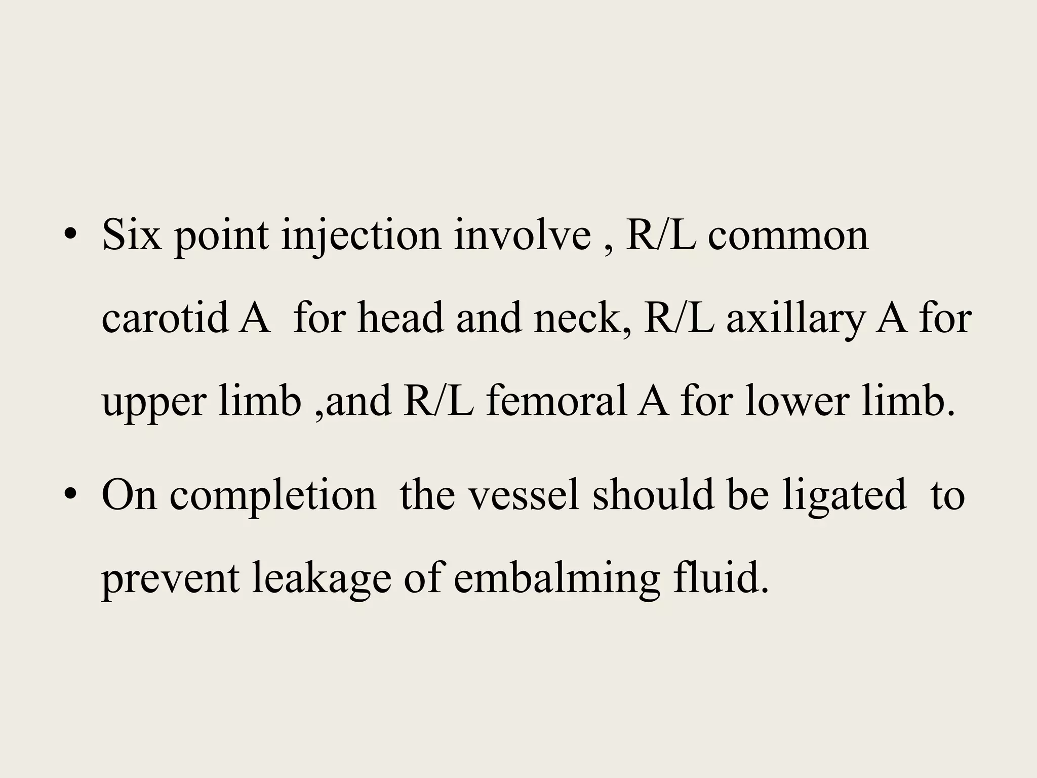 • Six point injection involve , R/L common 
carotid A for head and neck, R/L axillary A for 
upper limb ,and R/L femoral A for lower limb. 
• On completion the vessel should be ligated to 
prevent leakage of embalming fluid. 
 
