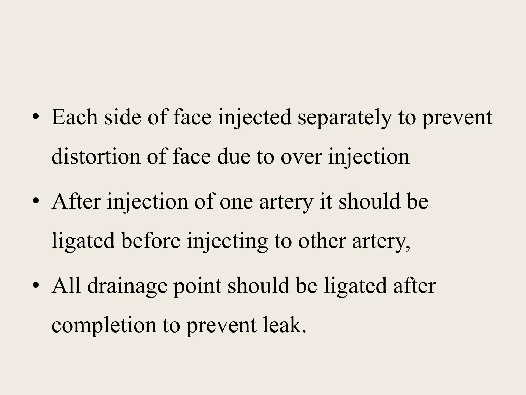 • Each side of face injected separately to prevent 
distortion of face due to over injection 
• After injection of one artery it should be 
ligated before injecting to other artery, 
• All drainage point should be ligated after 
completion to prevent leak. 
 
