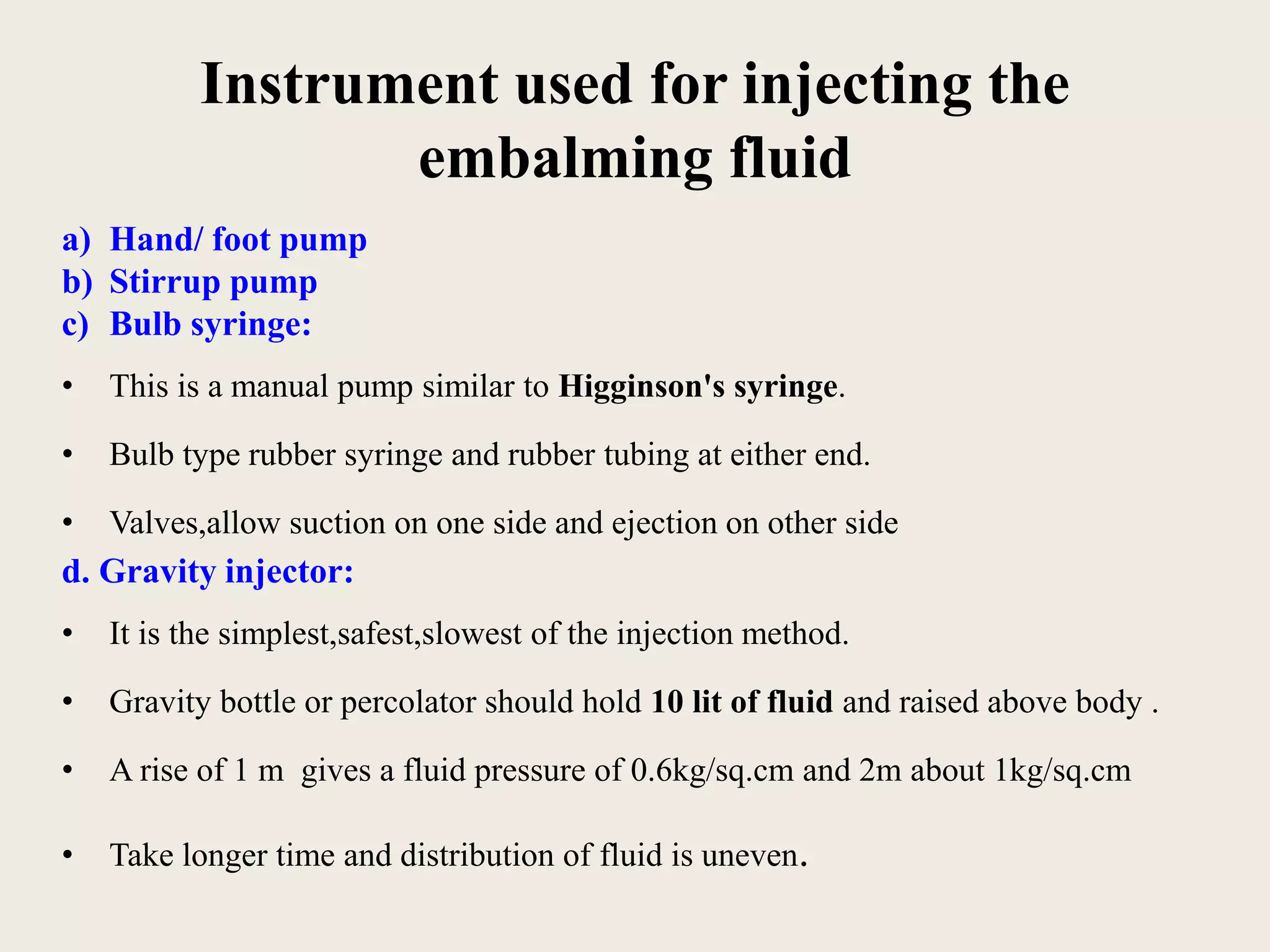 Instrument used for injecting the 
embalming fluid 
a) Hand/ foot pump 
b) Stirrup pump 
c) Bulb syringe: 
• This is a manual pump similar to Higginson's syringe. 
• Bulb type rubber syringe and rubber tubing at either end. 
• Valves,allow suction on one side and ejection on other side 
d. Gravity injector: 
• It is the simplest,safest,slowest of the injection method. 
• Gravity bottle or percolator should hold 10 lit of fluid and raised above body . 
• A rise of 1 m gives a fluid pressure of 0.6kg/sq.cm and 2m about 1kg/sq.cm 
• Take longer time and distribution of fluid is uneven. 
 