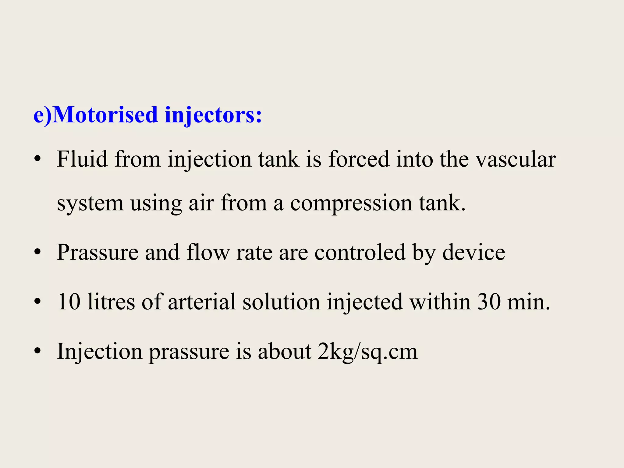 e)Motorised injectors: 
• Fluid from injection tank is forced into the vascular 
system using air from a compression tank. 
• Prassure and flow rate are controled by device 
• 10 litres of arterial solution injected within 30 min. 
• Injection prassure is about 2kg/sq.cm 
 