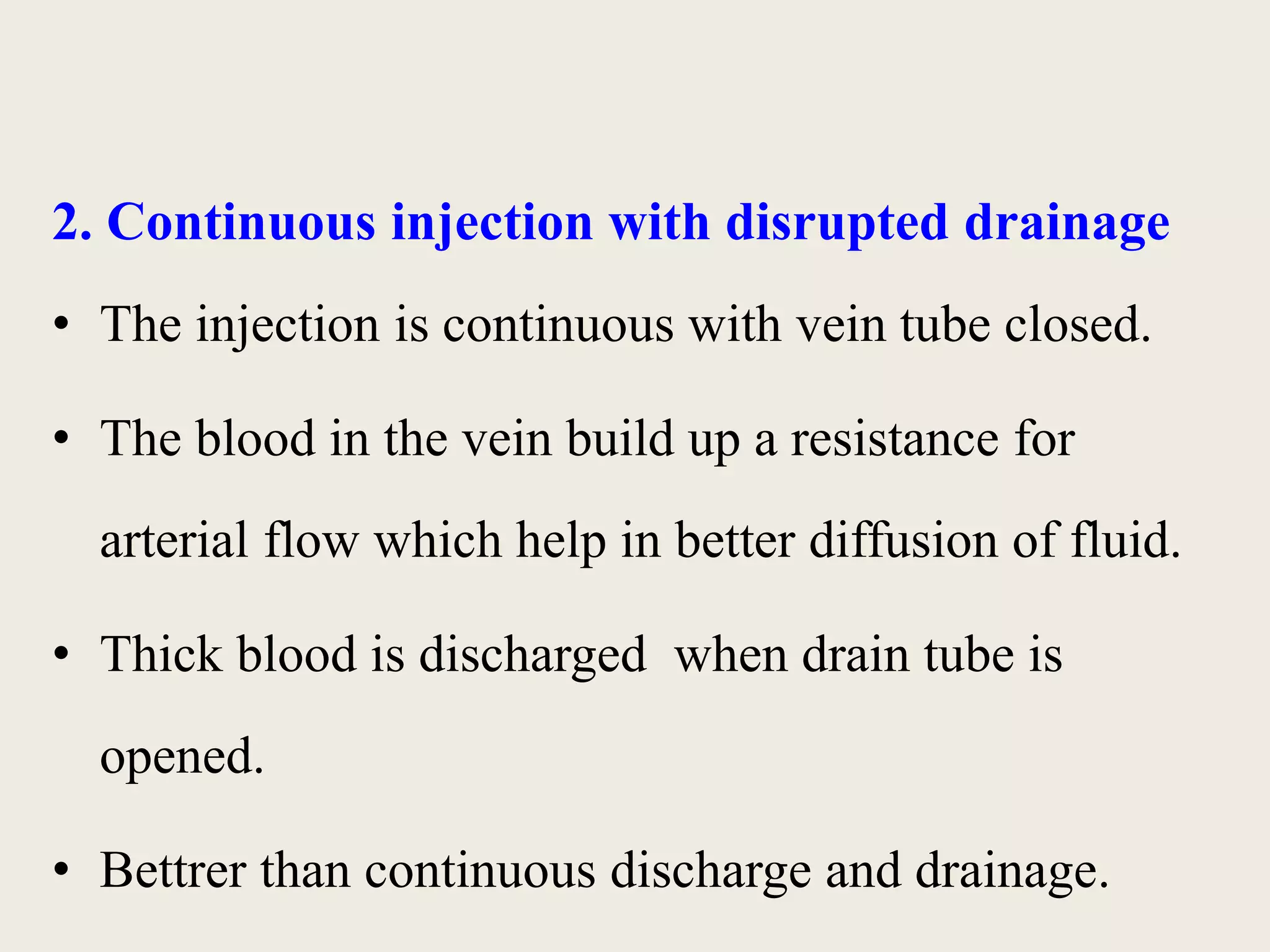 2. Continuous injection with disrupted drainage 
• The injection is continuous with vein tube closed. 
• The blood in the vein build up a resistance for 
arterial flow which help in better diffusion of fluid. 
• Thick blood is discharged when drain tube is 
opened. 
• Bettrer than continuous discharge and drainage. 
 