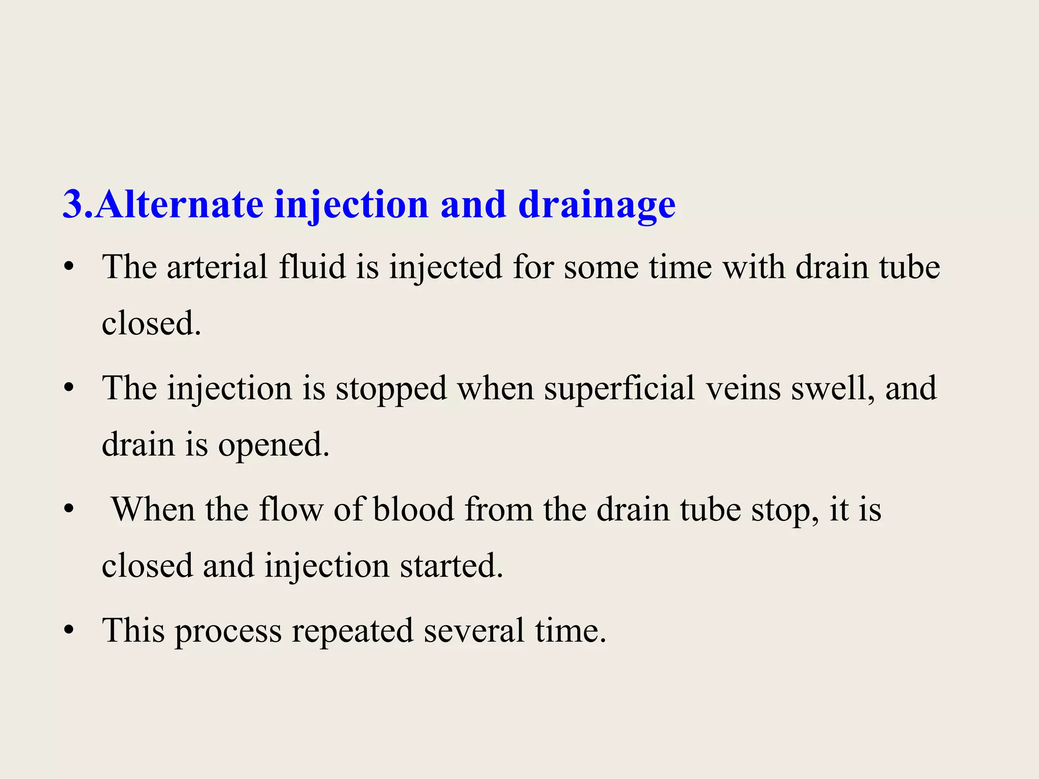 3.Alternate injection and drainage 
• The arterial fluid is injected for some time with drain tube 
closed. 
• The injection is stopped when superficial veins swell, and 
drain is opened. 
• When the flow of blood from the drain tube stop, it is 
closed and injection started. 
• This process repeated several time. 
 