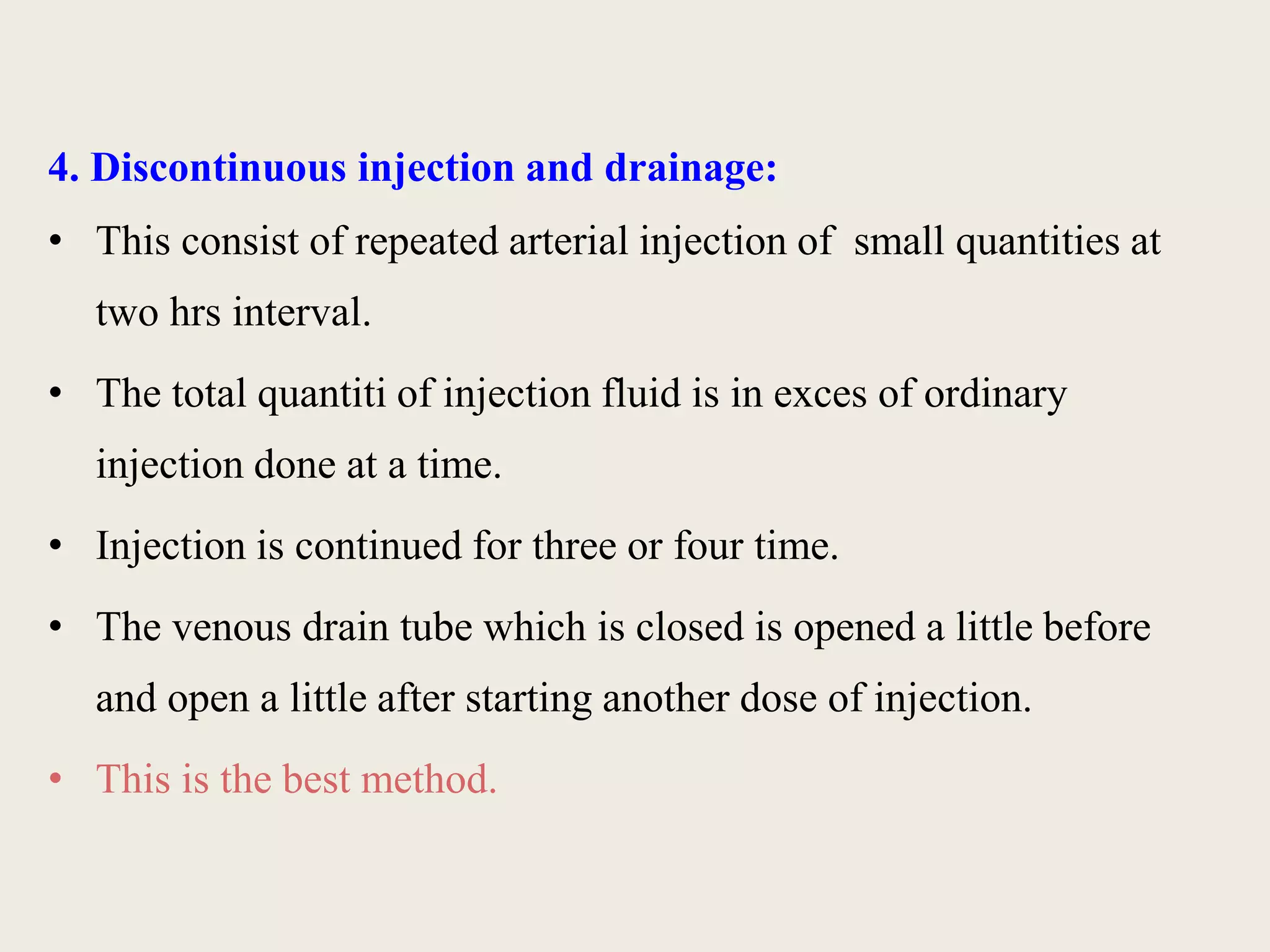4. Discontinuous injection and drainage: 
• This consist of repeated arterial injection of small quantities at 
two hrs interval. 
• The total quantiti of injection fluid is in exces of ordinary 
injection done at a time. 
• Injection is continued for three or four time. 
• The venous drain tube which is closed is opened a little before 
and open a little after starting another dose of injection. 
• This is the best method. 
 