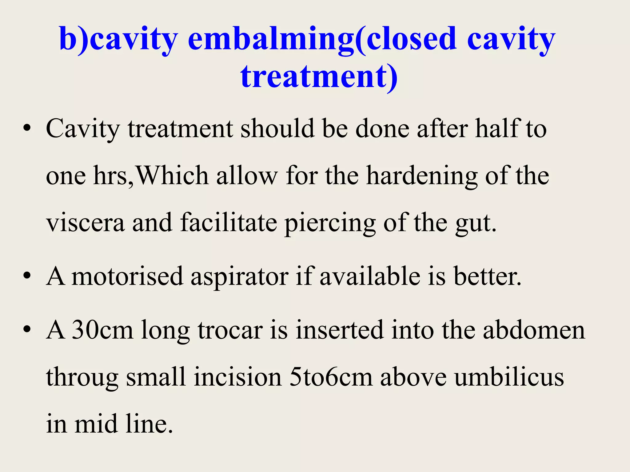 b)cavity embalming(closed cavity 
treatment) 
• Cavity treatment should be done after half to 
one hrs,Which allow for the hardening of the 
viscera and facilitate piercing of the gut. 
• A motorised aspirator if available is better. 
• A 30cm long trocar is inserted into the abdomen 
throug small incision 5to6cm above umbilicus 
in mid line. 
 