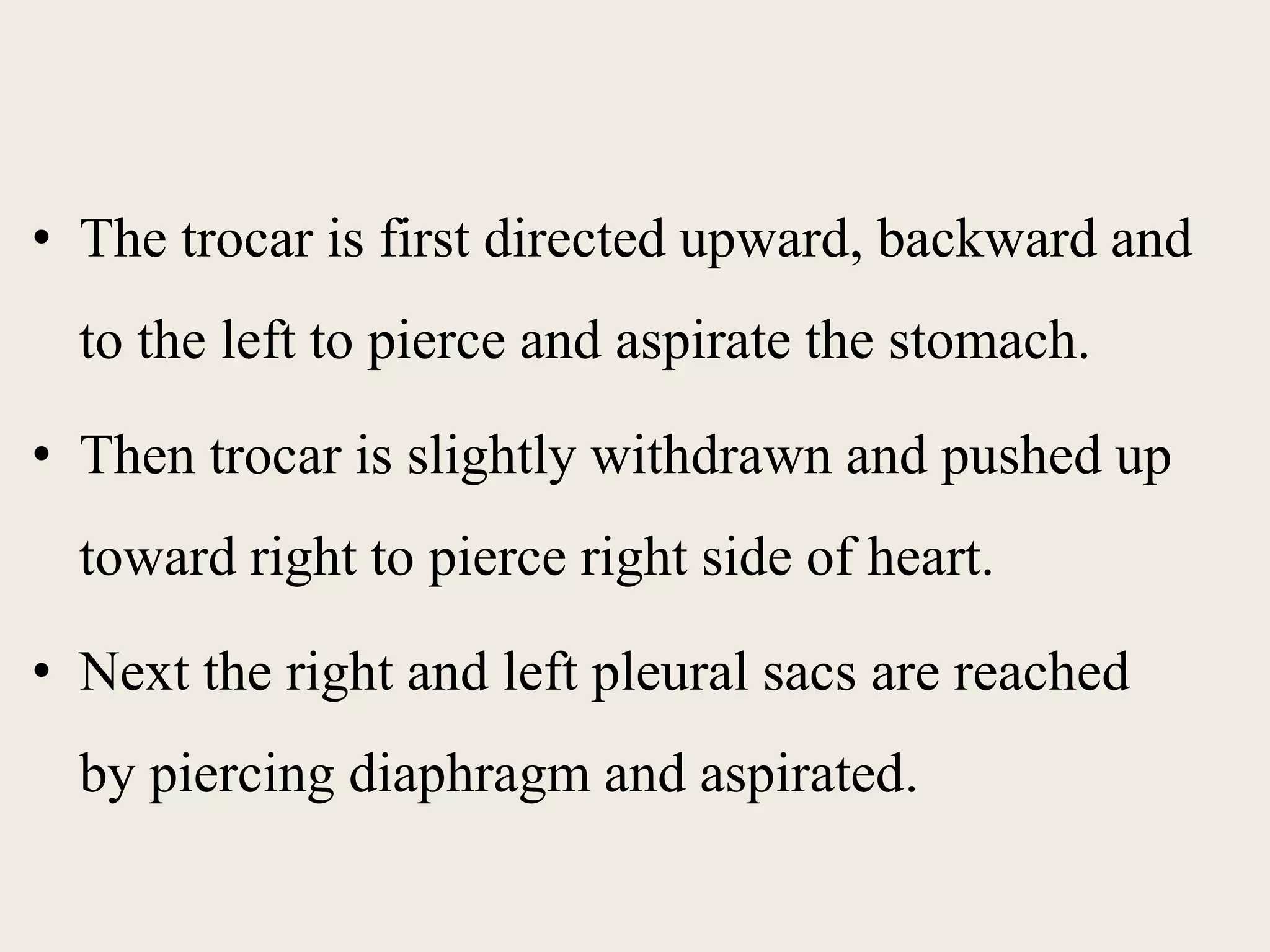 • The trocar is first directed upward, backward and 
to the left to pierce and aspirate the stomach. 
• Then trocar is slightly withdrawn and pushed up 
toward right to pierce right side of heart. 
• Next the right and left pleural sacs are reached 
by piercing diaphragm and aspirated. 
 