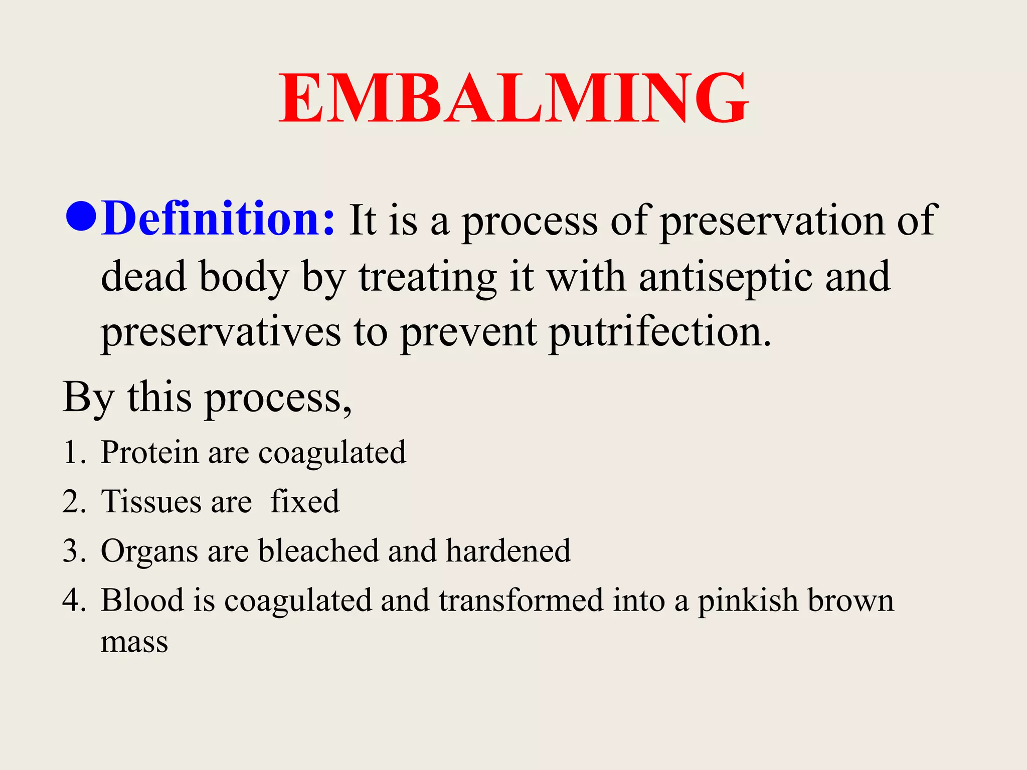 Definition: It is a process of preservation of 
dead body by treating it with antiseptic and 
preservatives to prevent putrifection. 
By this process, 
1. Protein are coagulated 
2. Tissues are fixed 
3. Organs are bleached and hardened 
4. Blood is coagulated and transformed into a pinkish brown 
mass 
EMBALMING 
 
