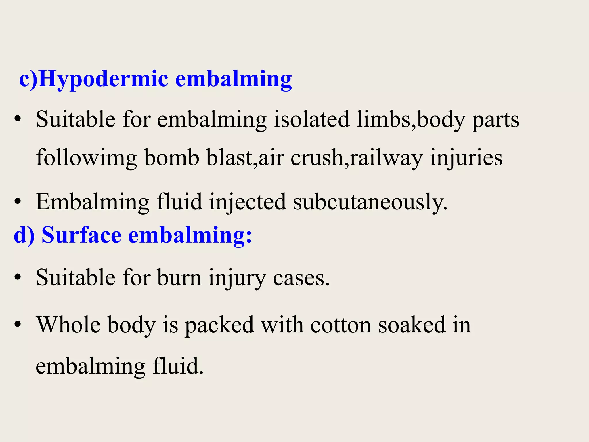 c)Hypodermic embalming 
• Suitable for embalming isolated limbs,body parts 
followimg bomb blast,air crush,railway injuries 
• Embalming fluid injected subcutaneously. 
d) Surface embalming: 
• Suitable for burn injury cases. 
• Whole body is packed with cotton soaked in 
embalming fluid. 
 