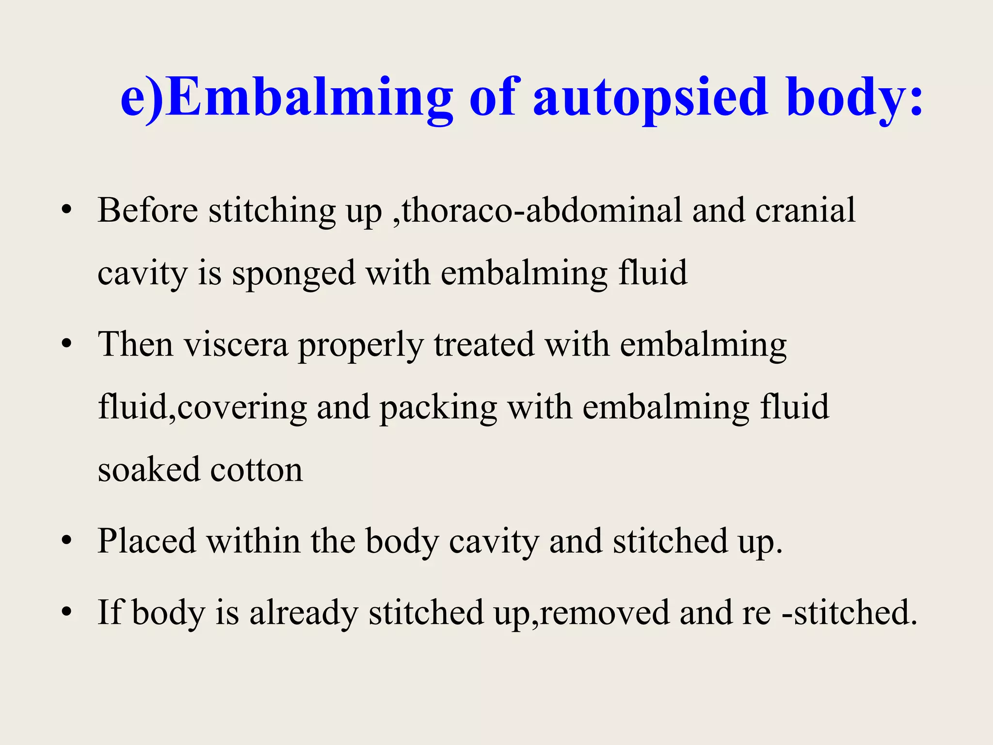 e)Embalming of autopsied body: 
• Before stitching up ,thoraco-abdominal and cranial 
cavity is sponged with embalming fluid 
• Then viscera properly treated with embalming 
fluid,covering and packing with embalming fluid 
soaked cotton 
• Placed within the body cavity and stitched up. 
• If body is already stitched up,removed and re -stitched. 
 