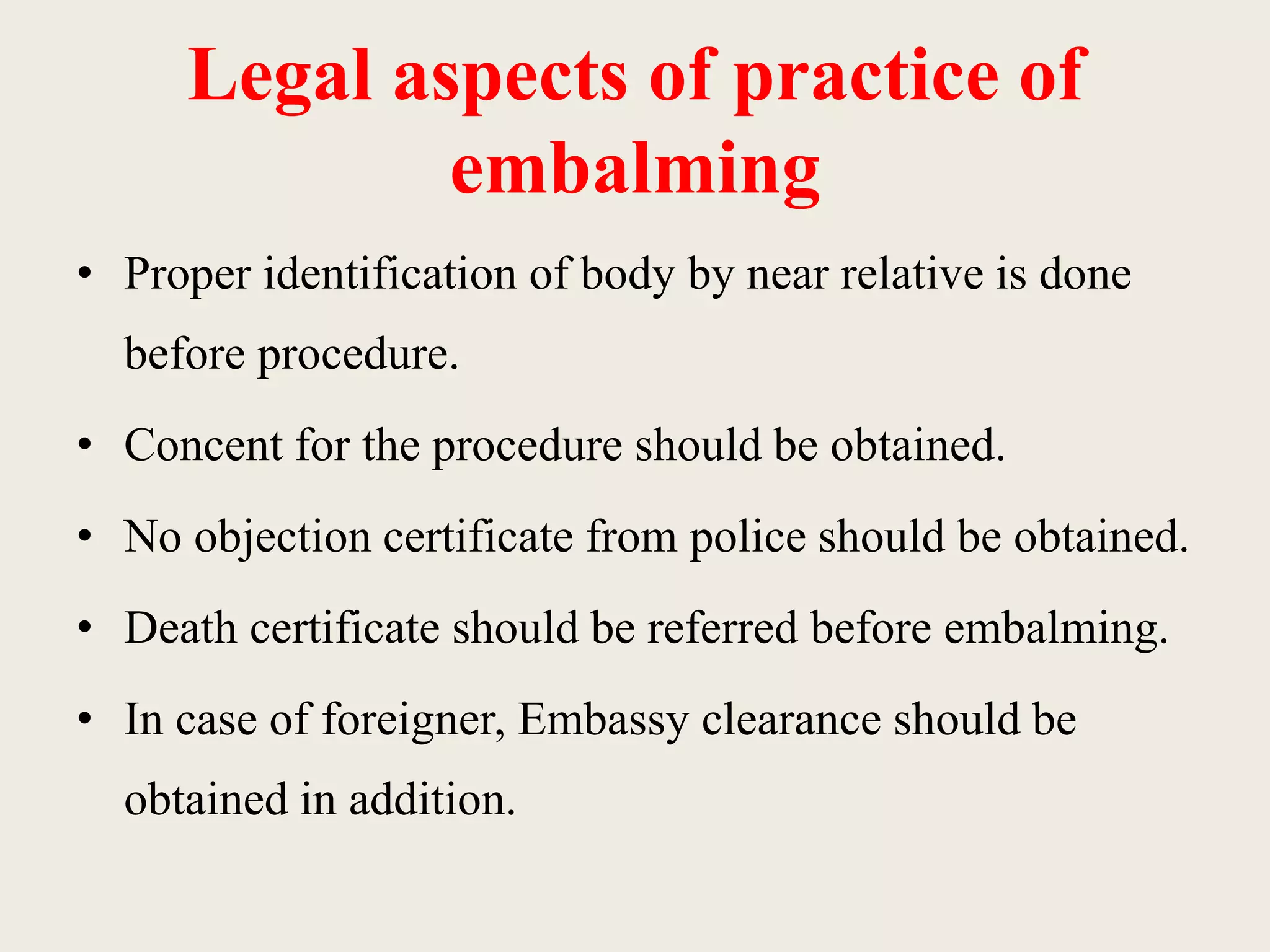 Legal aspects of practice of 
embalming 
• Proper identification of body by near relative is done 
before procedure. 
• Concent for the procedure should be obtained. 
• No objection certificate from police should be obtained. 
• Death certificate should be referred before embalming. 
• In case of foreigner, Embassy clearance should be 
obtained in addition. 
 