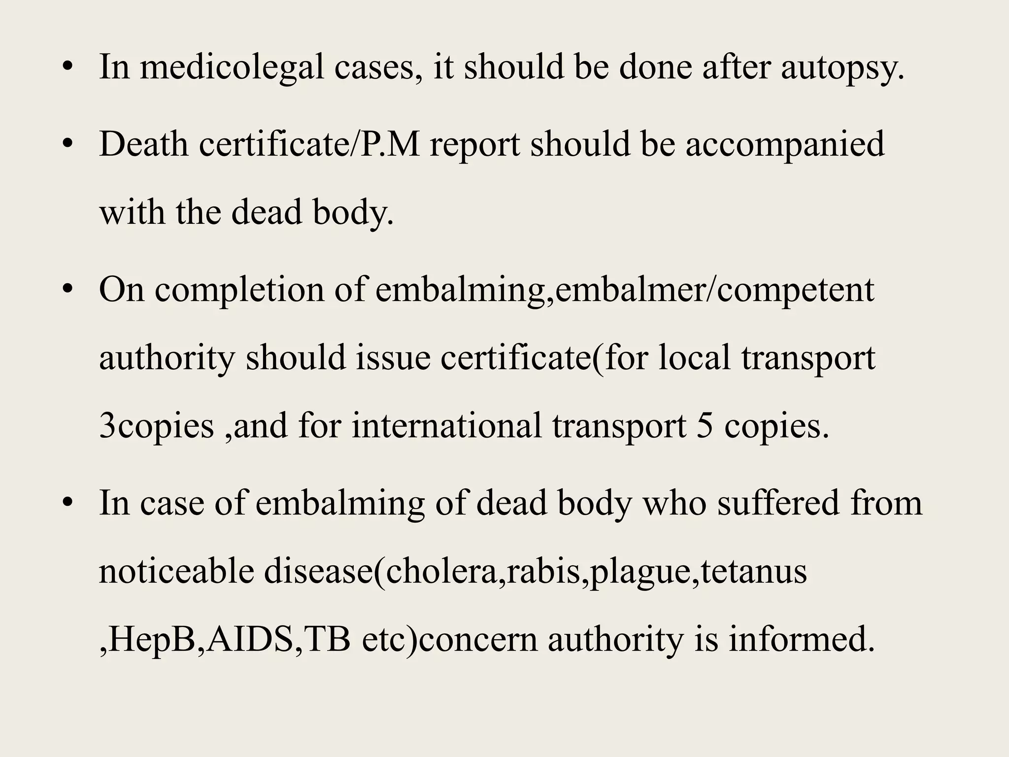 • In medicolegal cases, it should be done after autopsy. 
• Death certificate/P.M report should be accompanied 
with the dead body. 
• On completion of embalming,embalmer/competent 
authority should issue certificate(for local transport 
3copies ,and for international transport 5 copies. 
• In case of embalming of dead body who suffered from 
noticeable disease(cholera,rabis,plague,tetanus 
,HepB,AIDS,TB etc)concern authority is informed. 
 