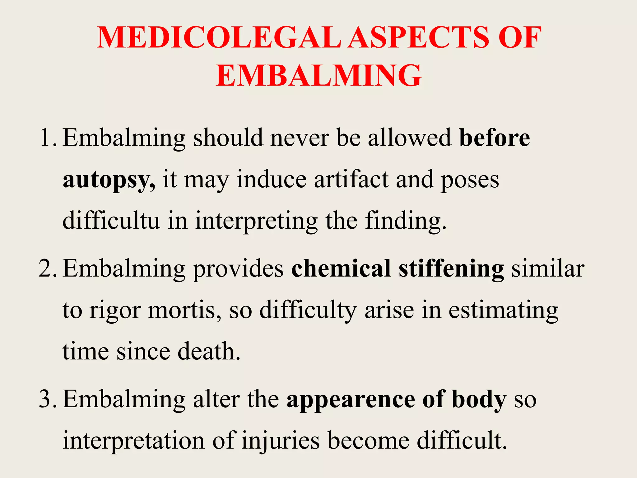 MEDICOLEGAL ASPECTS OF 
EMBALMING 
1. Embalming should never be allowed before 
autopsy, it may induce artifact and poses 
difficultu in interpreting the finding. 
2. Embalming provides chemical stiffening similar 
to rigor mortis, so difficulty arise in estimating 
time since death. 
3. Embalming alter the appearence of body so 
interpretation of injuries become difficult. 
 