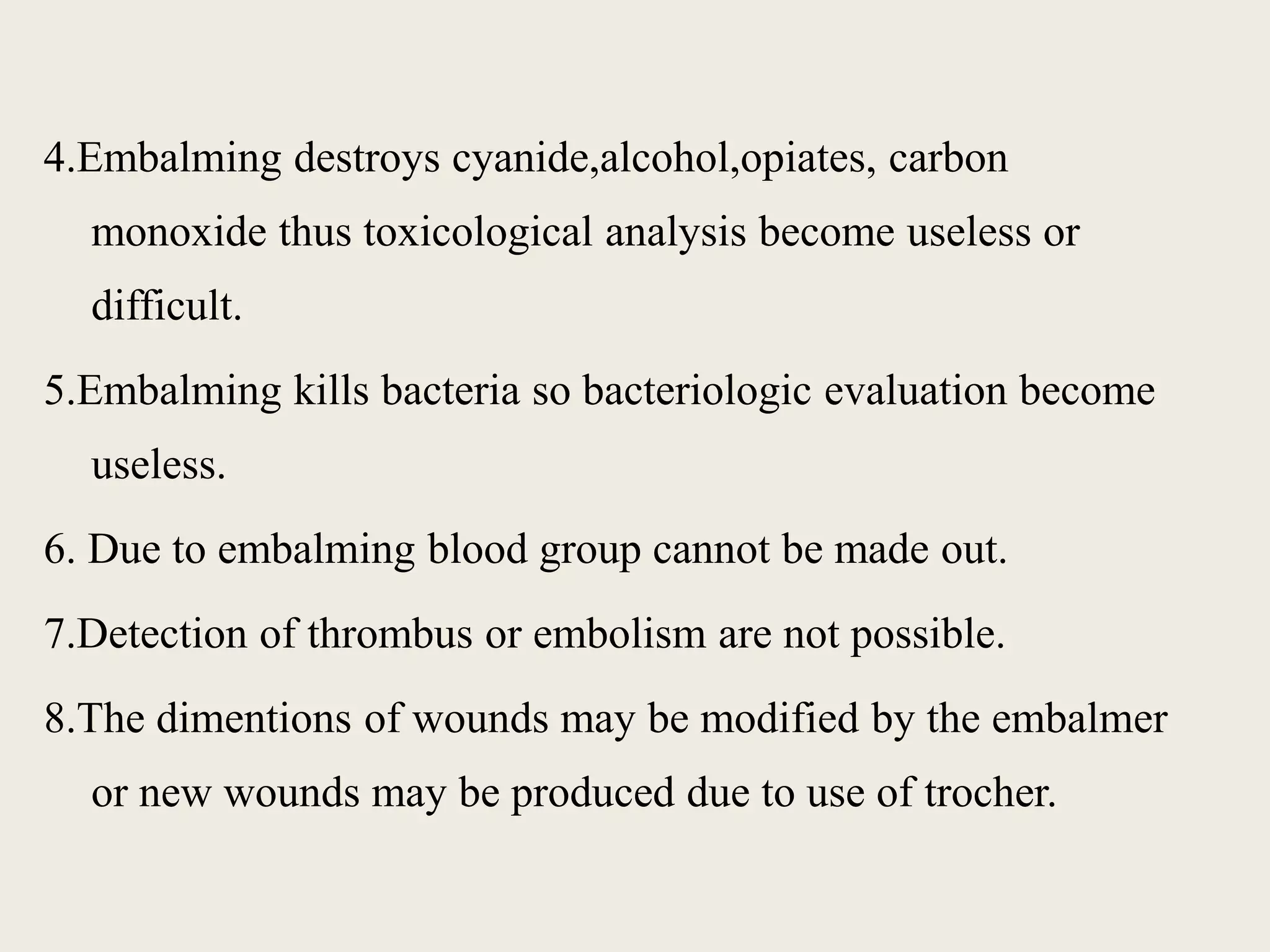 4.Embalming destroys cyanide,alcohol,opiates, carbon 
monoxide thus toxicological analysis become useless or 
difficult. 
5.Embalming kills bacteria so bacteriologic evaluation become 
useless. 
6. Due to embalming blood group cannot be made out. 
7.Detection of thrombus or embolism are not possible. 
8.The dimentions of wounds may be modified by the embalmer 
or new wounds may be produced due to use of trocher. 
 