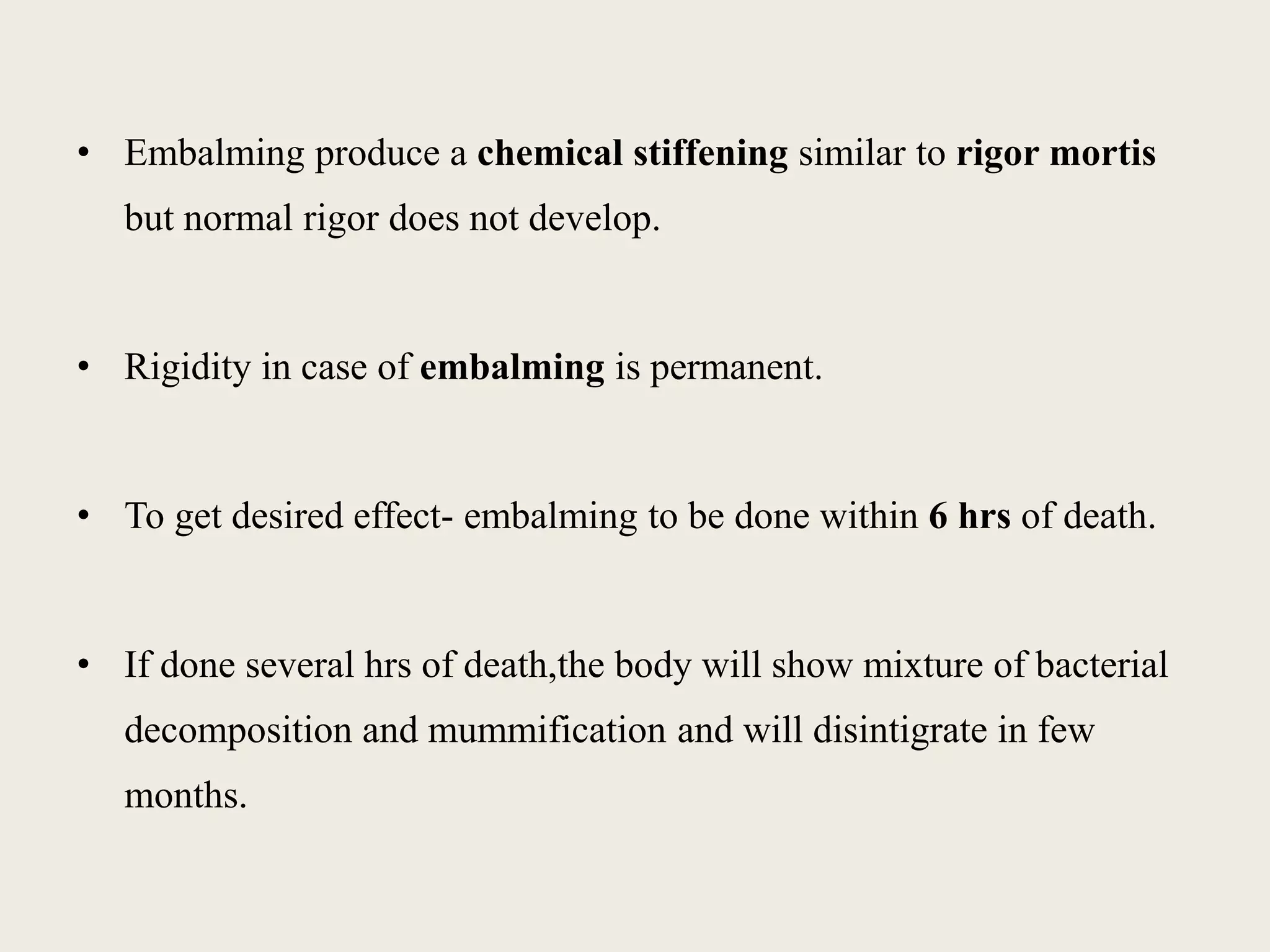 • Embalming produce a chemical stiffening similar to rigor mortis 
but normal rigor does not develop. 
• Rigidity in case of embalming is permanent. 
• To get desired effect- embalming to be done within 6 hrs of death. 
• If done several hrs of death,the body will show mixture of bacterial 
decomposition and mummification and will disintigrate in few 
months. 
 
