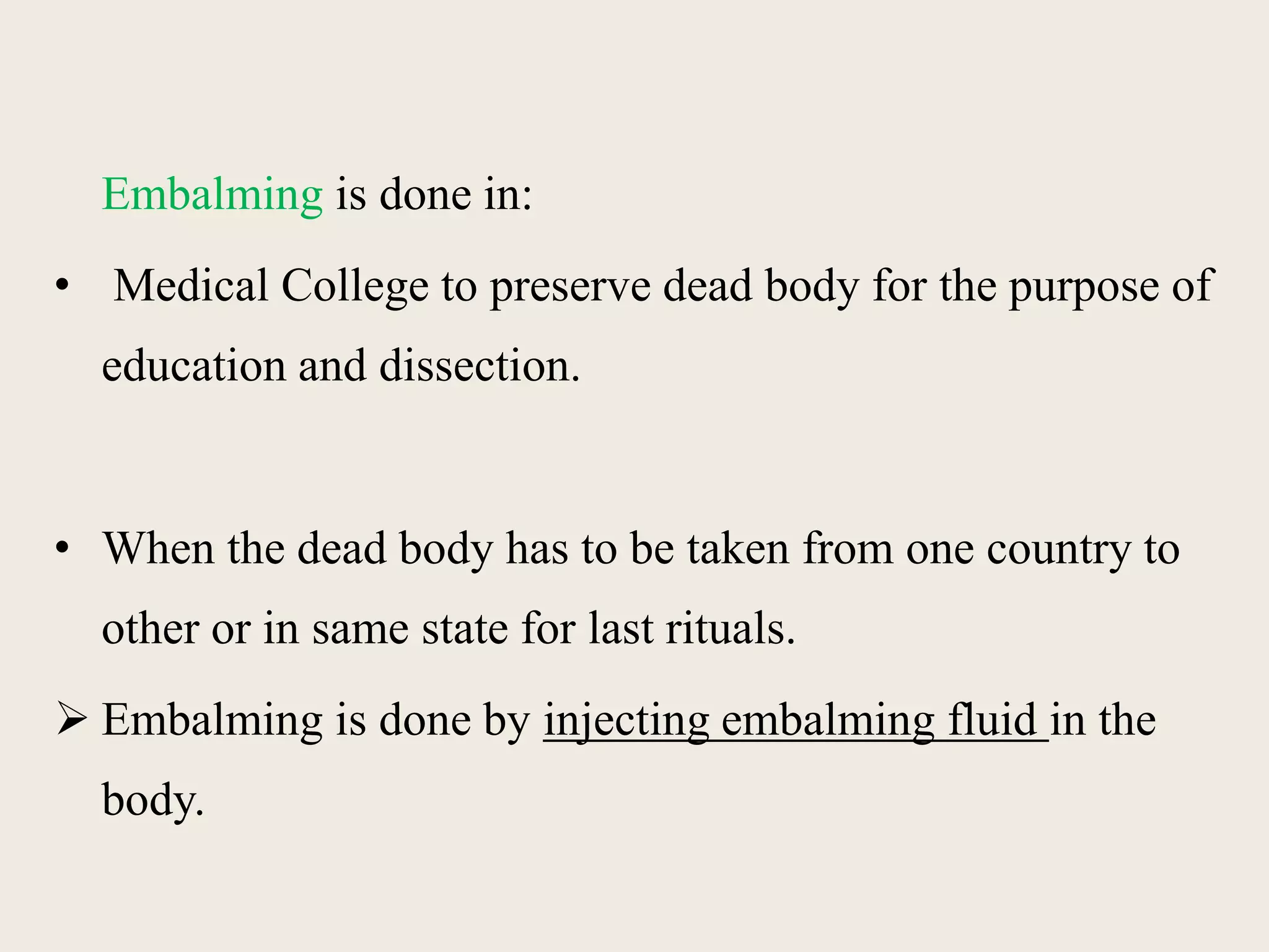 Embalming is done in: 
• Medical College to preserve dead body for the purpose of 
education and dissection. 
• When the dead body has to be taken from one country to 
other or in same state for last rituals. 
 Embalming is done by injecting embalming fluid in the 
body. 
 