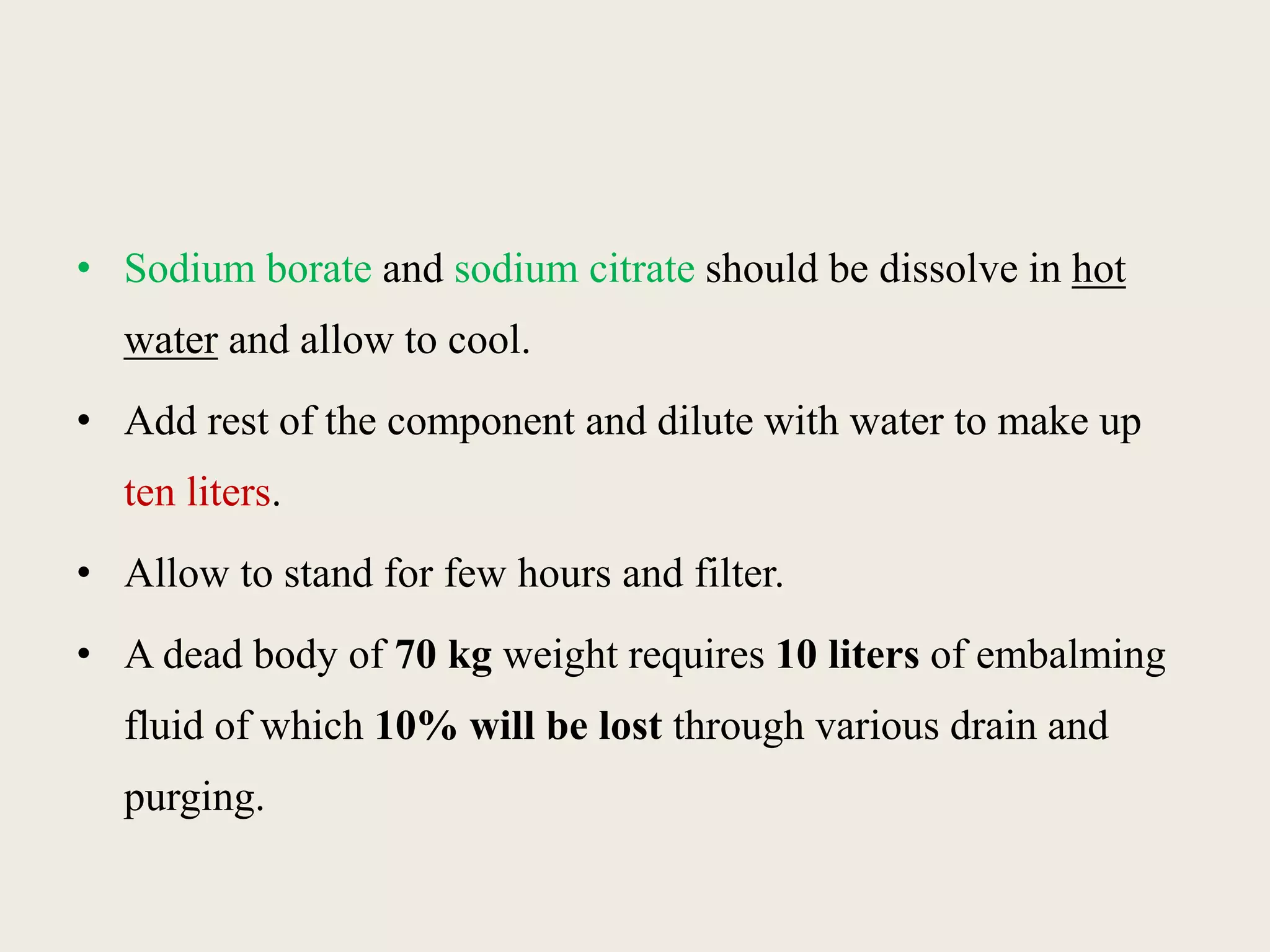 • Sodium borate and sodium citrate should be dissolve in hot 
water and allow to cool. 
• Add rest of the component and dilute with water to make up 
ten liters. 
• Allow to stand for few hours and filter. 
• A dead body of 70 kg weight requires 10 liters of embalming 
fluid of which 10% will be lost through various drain and 
purging. 
 